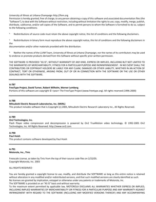 University of Illinois at Urbana‐Champaign http://llvm.org 
Permission is hereby granted, free of charge, to any person obtaining a copy of this software and associated documentation files (the 
"Software"), to deal with the Software without restriction, including without limitation the rights to use, copy, modify, merge, publish, 
distribute, sublicense, and/or sell copies of the Software, and to permit persons to whom the Software is furnished to do so, subject 
to the following conditions: 
* Redistributions of source code must retain the above copyright notice, this list of conditions and the following disclaimers. 
* Redistributions in binary form must reproduce the above copyright notice, this list of conditions and the following disclaimers in 
the 
documentation and/or other materials provided with the distribution. 
* Neither the names of the LLVM Team, University of Illinois at Urbana‐Champaign, nor the names of its contributors may be used 
to endorse or promote products derived from this Software without specific prior written permission. 
THE SOFTWARE IS PROVIDED "AS IS", WITHOUT WARRANTY OF ANY KIND, EXPRESS OR IMPLIED, INCLUDING BUT NOT LIMITED TO 
THE WARRANTIES OF MERCHANTABILITY, FITNESS FOR A PARTICULAR PURPOSE AND NONINFRINGEMENT. IN NO EVENT SHALL THE 
CONTRIBUTORS OR COPYRIGHT HOLDERS BE LIABLE FOR ANY CLAIM, DAMAGES OR OTHER LIABILITY, WHETHER IN AN ACTION OF 
CONTRACT, TORT OR OTHERWISE, ARISING FROM, OUT OF OR IN CONNECTION WITH THE SOFTWARE OR THE USE OR OTHER 
DEALINGS WITH THE SOFTWARE. 
A‐787 
FreeType Project, David Turner, Robert Wilhelm, Werner Lemberg 
Portions of this software are copyright © <year> The FreeType Project (www.freetype.org). All rights reserved (1996‐2000) 
A‐788 
Mitsubishi Electric Research Laboratories, Inc. (MERL) 
This product includes software that is Copyright (c) 2005, Mitsubishi Electric Research Laboratory Inc., All Rights Reserved. 
A‐789 
On2 Technologies, Inc. 
Flash Player video compression and decompression is powered by On2 TrueMotion video technology. © 1992‐2005 On2 
Technologies, Inc. All Rights Reserved. http://www.on2.com. 
A‐790 
Paul Hsieh 
This product contains software developed by Paul Hsieh 
A‐791 
Motorola, Inc., Tinic 
Freescale License, as taken by Tinic from the top of their source code files on 2/22/05. 
Copyright Motorola, Inc. 2003 
ALL RIGHTS RESERVED 
You are hereby granted a copyright license to use, modify, and distribute the SOFTWARE so long as this entire notice is retained 
without alteration in any modified and/or redistributed versions, and that such modified versions are clearly identified as such. 
No licenses are granted by implication, estoppel or otherwise under any patents or trademarks of Motorola, Inc. 
The SOFTWARE is provided on an "AS IS" basis and without warranty. 
To the maximum extent permitted by applicable law, MOTOROLA DISCLAIMS ALL WARRANTIES WHETHER EXPRESS OR IMPLIED, 
INCLUDING IMPLIED WARRANTIES OF MERCHANTABILITY OR FITNESS FOR A PARTICULAR PURPOSE AND ANY WARRANTY AGAINST 
INFRINGEMENT WITH REGARD TO THE SOFTWARE (INCLUDING ANY MODIFIED VERSIONS THEREOF) AND ANY ACCOMPANYING 
 