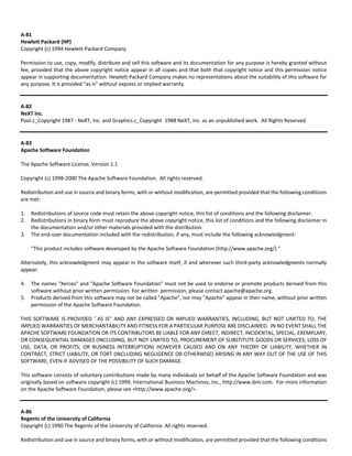 A‐81 
Hewlett Packard (HP) 
Copyright (c) 1994 Hewlett‐Packard Company 
Permission to use, copy, modify, distribute and sell this software and its documentation for any purpose is hereby granted without 
fee, provided that the above copyright notice appear in all copies and that both that copyright notice and this permission notice 
appear in supporting documentation. Hewlett‐Packard Company makes no representations about the suitability of this software for 
any purpose. It is provided "as is" without express or implied warranty. 
A‐82 
NeXT Inc. 
Pool.c_Copyright 1987 ‐ NeXT, Inc. and Graphics.c_Copyright 1988 NeXT, Inc. as an unpublished work. All Rights Reserved. 
A‐83 
Apache Software Foundation 
The Apache Software License, Version 1.1 
Copyright (c) 1998‐2000 The Apache Software Foundation. All rights reserved. 
Redistribution and use in source and binary forms, with or without modification, are permitted provided that the following conditions 
are met: 
1. Redistributions of source code must retain the above copyright notice, this list of conditions and the following disclaimer. 
2. Redistributions in binary form must reproduce the above copyright notice, this list of conditions and the following disclaimer in 
the documentation and/or other materials provided with the distribution. 
3. The end‐user documentation included with the redistribution, if any, must include the following acknowledgment: 
"This product includes software developed by the Apache Software Foundation (http://www.apache.org/)." 
Alternately, this acknowledgment may appear in the software itself, if and wherever such third‐party acknowledgments normally 
appear. 
4. The names "Xerces" and "Apache Software Foundation" must not be used to endorse or promote products derived from this 
software without prior written permission. For written permission, please contact apache@apache.org. 
5. Products derived from this software may not be called "Apache", nor may "Apache" appear in their name, without prior written 
permission of the Apache Software Foundation. 
THIS SOFTWARE IS PROVIDED ``AS IS'' AND ANY EXPRESSED OR IMPLIED WARRANTIES, INCLUDING, BUT NOT LIMITED TO, THE 
IMPLIED WARRANTIES OF MERCHANTABILITY AND FITNESS FOR A PARTICULAR PURPOSE ARE DISCLAIMED. IN NO EVENT SHALL THE 
APACHE SOFTWARE FOUNDATION OR ITS CONTRIBUTORS BE LIABLE FOR ANY DIRECT, INDIRECT, INCIDENTAL, SPECIAL, EXEMPLARY, 
OR CONSEQUENTIAL DAMAGES (INCLUDING, BUT NOT LIMITED TO, PROCUREMENT OF SUBSTITUTE GOODS OR SERVICES; LOSS OF 
USE, DATA, OR PROFITS; OR BUSINESS INTERRUPTION) HOWEVER CAUSED AND ON ANY THEORY OF LIABILITY, WHETHER IN 
CONTRACT, STRICT LIABILITY, OR TORT (INCLUDING NEGLIGENCE OR OTHERWISE) ARISING IN ANY WAY OUT OF THE USE OF THIS 
SOFTWARE, EVEN IF ADVISED OF THE POSSIBILITY OF SUCH DAMAGE. 
This software consists of voluntary contributions made by many individuals on behalf of the Apache Software Foundation and was 
originally based on software copyright (c) 1999, International Business Machines, Inc., http://www.ibm.com. For more information 
on the Apache Software Foundation, please see <http://www.apache.org/>. 
A‐86 
Regents of the University of California 
Copyright (c) 1990 The Regents of the University of California. All rights reserved. 
Redistribution and use in source and binary forms, with or without modification, are permitted provided that the following conditions 
 