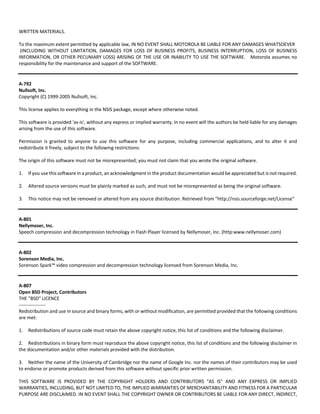 WRITTEN MATERIALS. 
To the maximum extent permitted by applicable law, IN NO EVENT SHALL MOTOROLA BE LIABLE FOR ANY DAMAGES WHATSOEVER 
(INCLUDING WITHOUT LIMITATION, DAMAGES FOR LOSS OF BUSINESS PROFITS, BUSINESS INTERRUPTION, LOSS OF BUSINESS 
INFORMATION, OR OTHER PECUNIARY LOSS) ARISING OF THE USE OR INABILITY TO USE THE SOFTWARE. Motorola assumes no 
responsibility for the maintenance and support of the SOFTWARE. 
A‐792 
Nullsoft, Inc. 
Copyright (C) 1999‐2005 Nullsoft, Inc. 
This license applies to everything in the NSIS package, except where otherwise noted. 
This software is provided 'as‐is', without any express or implied warranty. In no event will the authors be held liable for any damages 
arising from the use of this software. 
Permission is granted to anyone to use this software for any purpose, including commercial applications, and to alter it and 
redistribute it freely, subject to the following restrictions: 
The origin of this software must not be misrepresented; you must not claim that you wrote the original software. 
1. If you use this software in a product, an acknowledgment in the product documentation would be appreciated but is not required. 
2. Altered source versions must be plainly marked as such, and must not be misrepresented as being the original software. 
3. This notice may not be removed or altered from any source distribution. Retrieved from "http://nsis.sourceforge.net/License" 
A‐801 
Nellymoser, Inc. 
Speech compression and decompression technology in Flash Player licensed by Nellymoser, Inc. (http:www.nellymoser.com) 
A‐802 
Sorenson Media, Inc. 
Sorenson Spark™ video compression and decompression technology licensed from Sorenson Media, Inc. 
A‐807 
Open BSD Project, Contributors 
THE "BSD" LICENCE 
‐‐‐‐‐‐‐‐‐‐‐‐‐‐‐‐‐ 
Redistribution and use in source and binary forms, with or without modification, are permitted provided that the following conditions 
are met: 
1. Redistributions of source code must retain the above copyright notice, this list of conditions and the following disclaimer. 
2. Redistributions in binary form must reproduce the above copyright notice, this list of conditions and the following disclaimer in 
the documentation and/or other materials provided with the distribution. 
3. Neither the name of the University of Cambridge nor the name of Google Inc. nor the names of their contributors may be used 
to endorse or promote products derived from this software without specific prior written permission. 
THIS SOFTWARE IS PROVIDED BY THE COPYRIGHT HOLDERS AND CONTRIBUTORS "AS IS" AND ANY EXPRESS OR IMPLIED 
WARRANTIES, INCLUDING, BUT NOT LIMITED TO, THE IMPLIED WARRANTIES OF MERCHANTABILITY AND FITNESS FOR A PARTICULAR 
PURPOSE ARE DISCLAIMED. IN NO EVENT SHALL THE COPYRIGHT OWNER OR CONTRIBUTORS BE LIABLE FOR ANY DIRECT, INDIRECT, 
 