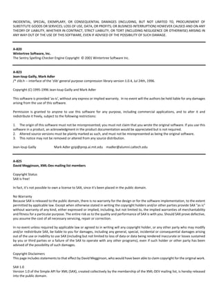 INCIDENTAL, SPECIAL, EXEMPLARY, OR CONSEQUENTIAL DAMAGES (INCLUDING, BUT NOT LIMITED TO, PROCUREMENT OF 
SUBSTITUTE GOODS OR SERVICES; LOSS OF USE, DATA, OR PROFITS; OR BUSINESS INTERRUPTION) HOWEVER CAUSED AND ON ANY 
THEORY OF LIABILITY, WHETHER IN CONTRACT, STRICT LIABILITY, OR TORT (INCLUDING NEGLIGENCE OR OTHERWISE) ARISING IN 
ANY WAY OUT OF THE USE OF THIS SOFTWARE, EVEN IF ADVISED OF THE POSSIBILITY OF SUCH DAMAGE. 
A‐820 
Wintertree Software, Inc. 
The Sentry Spelling‐Checker Engine Copyright © 2001 Wintertree Software Inc. 
A‐823 
Jean‐loup Gailly, Mark Adler 
/* zlib.h ‐‐ interface of the 'zlib' general purpose compression library version 1.0.4, Jul 24th, 1996. 
Copyright (C) 1995‐1996 Jean‐loup Gailly and Mark Adler 
This software is provided 'as‐is', without any express or implied warranty. In no event will the authors be held liable for any damages 
arising from the use of this software. 
Permission is granted to anyone to use this software for any purpose, including commercial applications, and to alter it and 
redistribute it freely, subject to the following restrictions: 
1. The origin of this software must not be misrepresented; you must not claim that you wrote the original software. If you use this 
software in a product, an acknowledgment in the product documentation would be appreciated but is not required. 
2. Altered source versions must be plainly marked as such, and must not be misrepresented as being the original software. 
3. This notice may not be removed or altered from any source distribution. 
Jean‐loup Gailly Mark Adler gzip@prep.ai.mit.edu madler@alumni.caltech.edu 
A‐825 
David Megginson, XML‐Dev mailing list members 
Copyright Status 
SAX is free! 
In fact, it's not possible to own a license to SAX, since it's been placed in the public domain. 
No Warranty 
Because SAX is released to the public domain, there is no warranty for the design or for the software implementation, to the extent 
permitted by applicable law. Except when otherwise stated in writing the copyright holders and/or other parties provide SAX "as is" 
without warranty of any kind, either expressed or implied, including, but not limited to, the implied warranties of merchantability 
and fitness for a particular purpose. The entire risk as to the quality and performance of SAX is with you. Should SAX prove defective, 
you assume the cost of all necessary servicing, repair or correction. 
In no event unless required by applicable law or agreed to in writing will any copyright holder, or any other party who may modify 
and/or redistribute SAX, be liable to you for damages, including any general, special, incidental or consequential damages arising 
out of the use or inability to use SAX (including but not limited to loss of data or data being rendered inaccurate or losses sustained 
by you or third parties or a failure of the SAX to operate with any other programs), even if such holder or other party has been 
advised of the possibility of such damages. 
Copyright Disclaimers 
This page includes statements to that effect by David Megginson, who would have been able to claim copyright for the original work. 
SAX 1.0 
Version 1.0 of the Simple API for XML (SAX), created collectively by the membership of the XML‐DEV mailing list, is hereby released 
into the public domain. 
 