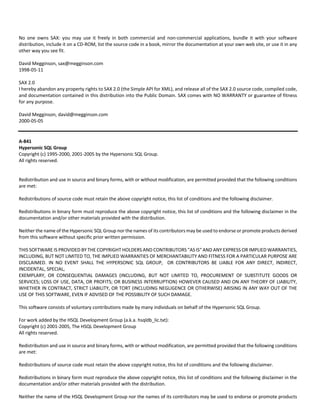No one owns SAX: you may use it freely in both commercial and non‐commercial applications, bundle it with your software 
distribution, include it on a CD‐ROM, list the source code in a book, mirror the documentation at your own web site, or use it in any 
other way you see fit. 
David Megginson, sax@megginson.com 
1998‐05‐11 
SAX 2.0 
I hereby abandon any property rights to SAX 2.0 (the Simple API for XML), and release all of the SAX 2.0 source code, compiled code, 
and documentation contained in this distribution into the Public Domain. SAX comes with NO WARRANTY or guarantee of fitness 
for any purpose. 
David Megginson, david@megginson.com 
2000‐05‐05 
A‐841 
Hypersonic SQL Group 
Copyright (c) 1995‐2000, 2001‐2005 by the Hypersonic SQL Group. 
All rights reserved. 
Redistribution and use in source and binary forms, with or without modification, are permitted provided that the following conditions 
are met: 
Redistributions of source code must retain the above copyright notice, this list of conditions and the following disclaimer. 
Redistributions in binary form must reproduce the above copyright notice, this list of conditions and the following disclaimer in the 
documentation and/or other materials provided with the distribution. 
Neither the name of the Hypersonic SQL Group nor the names of its contributors may be used to endorse or promote products derived 
from this software without specific prior written permission. 
THIS SOFTWARE IS PROVIDED BY THE COPYRIGHT HOLDERS AND CONTRIBUTORS "AS IS" AND ANY EXPRESS OR IMPLIED WARRANTIES, 
INCLUDING, BUT NOT LIMITED TO, THE IMPLIED WARRANTIES OF MERCHANTABILITY AND FITNESS FOR A PARTICULAR PURPOSE ARE 
DISCLAIMED. IN NO EVENT SHALL THE HYPERSONIC SQL GROUP, OR CONTRIBUTORS BE LIABLE FOR ANY DIRECT, INDIRECT, 
INCIDENTAL, SPECIAL, 
EXEMPLARY, OR CONSEQUENTIAL DAMAGES (INCLUDING, BUT NOT LIMITED TO, PROCUREMENT OF SUBSTITUTE GOODS OR 
SERVICES; LOSS OF USE, DATA, OR PROFITS; OR BUSINESS INTERRUPTION) HOWEVER CAUSED AND ON ANY THEORY OF LIABILITY, 
WHETHER IN CONTRACT, STRICT LIABILITY, OR TORT (INCLUDING NEGLIGENCE OR OTHERWISE) ARISING IN ANY WAY OUT OF THE 
USE OF THIS SOFTWARE, EVEN IF ADVISED OF THE POSSIBILITY OF SUCH DAMAGE. 
This software consists of voluntary contributions made by many individuals on behalf of the Hypersonic SQL Group. 
For work added by the HSQL Development Group (a.k.a. hsqldb_lic.txt): 
Copyright (c) 2001‐2005, The HSQL Development Group 
All rights reserved. 
Redistribution and use in source and binary forms, with or without modification, are permitted provided that the following conditions 
are met: 
Redistributions of source code must retain the above copyright notice, this list of conditions and the following disclaimer. 
Redistributions in binary form must reproduce the above copyright notice, this list of conditions and the following disclaimer in the 
documentation and/or other materials provided with the distribution. 
Neither the name of the HSQL Development Group nor the names of its contributors may be used to endorse or promote products 
 