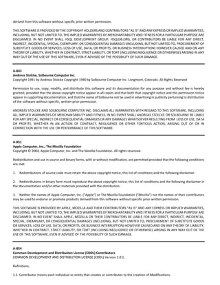 derived from this software without specific prior written permission. 
THIS SOFTWARE IS PROVIDED BY THE COPYRIGHT HOLDERS AND CONTRIBUTORS "AS IS" AND ANY EXPRESS OR IMPLIED WARRANTIES, 
INCLUDING, BUT NOT LIMITED TO, THE IMPLIED WARRANTIES OF MERCHANTABILITY AND FITNESS FOR A PARTICULAR PURPOSE ARE 
DISCLAIMED. IN NO EVENT SHALL HSQL DEVELOPMENT GROUP, HSQLDB.ORG, OR CONTRIBUTORS BE LIABLE FOR ANY DIRECT, 
INDIRECT, INCIDENTAL, SPECIAL, EXEMPLARY, OR CONSEQUENTIAL DAMAGES (INCLUDING, BUT NOT LIMITED TO, PROCUREMENT OF 
SUBSTITUTE GOODS OR SERVICES; LOSS OF USE, DATA, OR PROFITS; OR BUSINESS INTERRUPTION) HOWEVER CAUSED AND ON ANY 
THEORY OF LIABILITY, WHETHER IN CONTRACT, STRICT LIABILITY, OR TORT (INCLUDING NEGLIGENCE OR OTHERWISE) ARISING IN ANY 
WAY OUT OF THE USE OF THIS SOFTWARE, EVEN IF ADVISED OF THE POSSIBILITY OF SUCH DAMAGE. 
A‐843 
Andreas Stolcke, Solbourne Computer Inc. 
Copyright 1991 by Andreas Stolcke Copyright 1990 by Solbourne Computer Inc. Longmont, Colorado. All Rights Reserved 
Permission to use, copy, modify, and distribute this software and its documentation for any purpose and without fee is hereby 
granted, provided that the above copyright notice appear in all copies and that both that copyright notice and this permission notice 
appear in supporting documentation, and that the name of Solbourne not be used in advertising in publicity pertaining to distribution 
of the software without specific, written prior permission. 
ANDREAS STOLCKE AND SOLBOURNE COMPUTER INC. DISCLAIMS ALL WARRANTIES WITH REGARD TO THIS SOFTWARE, INCLUDING 
ALL IMPLIED WARRANTIES OF MERCHANTABILITY AND FITNESS, IN NO EVENT SHALL ANDREAS STOLCKE OR SOLBOURNE BE LIABLE 
FOR ANY SPECIAL, INDIRECT OR CONSEQUENTIAL DAMAGES OR ANY DAMAGES WHATSOEVER RESULTING FROM LOSS OF USE, DATA 
OR PROFITS, WHETHER IN AN ACTION OF CONTRACT, NEGLIGENCE OR OTHER TORTIOUS ACTION, ARISING OUT OF OR IN 
CONNECTION WITH THE USE OR PERFORMANCE OF THIS SOFTWARE. 
A‐851 
Apple Computer, Inc., The Mozilla Foundation 
Copyright © 2004, Apple Computer, Inc. and The Mozilla Foundation. All rights reserved. 
Redistribution and use in source and binary forms, with or without modification, are permitted provided that the following conditions 
are met: 
1. Redistributions of source code must retain the above copyright notice, this list of conditions and the following disclaimer. 
2. Redistributions in binary form must reproduce the above copyright notice, this list of conditions and the following disclaimer in 
the documentation and/or other materials provided with the distribution. 
3. Neither the names of Apple Computer, Inc. ("Apple") or The Mozilla Foundation ("Mozilla") nor the names of their contributors 
may be used to endorse or promote products derived from this software without specific prior written permission. 
THIS SOFTWARE IS PROVIDED BY APPLE, MOZILLA AND THEIR CONTRIBUTORS "AS IS" AND ANY EXPRESS OR IMPLIED WARRANTIES, 
INCLUDING, BUT NOT LIMITED TO, THE IMPLIED WARRANTIES OF MERCHANTABILITY AND FITNESS FOR A PARTICULAR PURPOSE ARE 
DISCLAIMED. IN NO EVENT SHALL APPLE, MOZILLA OR THEIR CONTRIBUTORS BE LIABLE FOR ANY DIRECT, INDIRECT, INCIDENTAL, 
SPECIAL, EXEMPLARY, OR CONSEQUENTIAL DAMAGES (INCLUDING, BUT NOT LIMITED TO, PROCUREMENT OF SUBSTITUTE GOODS 
OR SERVICES; LOSS OF USE, DATA, OR PROFITS; OR BUSINESS INTERRUPTION) HOWEVER CAUSED AND ON ANY THEORY OF LIABILITY, 
WHETHER IN CONTRACT, STRICT LIABILITY, OR TORT (INCLUDING NEGLIGENCE OR OTHERWISE) ARISING IN ANY WAY OUT OF THE 
USE OF THIS SOFTWARE, EVEN IF ADVISED OF THE POSSIBILITY OF SUCH DAMAGE. 
A‐854 
Common Development and Distribution License (CDDL) Contributors 
COMMON DEVELOPMENT AND DISTRIBUTION LICENSE (CDDL) Version 1.0 1. 
Definitions. 
1.1. Contributor means each individual or entity that creates or contributes to the creation of Modifications. 
 