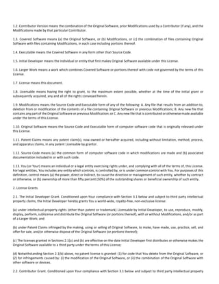 1.2. Contributor Version means the combination of the Original Software, prior Modifications used by a Contributor (if any), and the 
Modifications made by that particular Contributor. 
1.3. Covered Software means (a) the Original Software, or (b) Modifications, or (c) the combination of files containing Original 
Software with files containing Modifications, in each case including portions thereof. 
1.4. Executable means the Covered Software in any form other than Source Code. 
1.5. Initial Developer means the individual or entity that first makes Original Software available under this License. 
1.6. Larger Work means a work which combines Covered Software or portions thereof with code not governed by the terms of this 
License. 
1.7. License means this document. 
1.8. Licensable means having the right to grant, to the maximum extent possible, whether at the time of the initial grant or 
subsequently acquired, any and all of the rights conveyed herein. 
1.9. Modifications means the Source Code and Executable form of any of the following: A. Any file that results from an addition to, 
deletion from or modification of the contents of a file containing Original Software or previous Modifications; B. Any new file that 
contains any part of the Original Software or previous Modification; or C. Any new file that is contributed or otherwise made available 
under the terms of this License. 
1.10. Original Software means the Source Code and Executable form of computer software code that is originally released under 
this License. 
1.11. Patent Claims means any patent claim(s), now owned or hereafter acquired, including without limitation, method, process, 
and apparatus claims, in any patent Licensable by grantor. 
1.12. Source Code means (a) the common form of computer software code in which modifications are made and (b) associated 
documentation included in or with such code. 
1.13. You (or Your) means an individual or a legal entity exercising rights under, and complying with all of the terms of, this License. 
For legal entities, You includes any entity which controls, is controlled by, or is under common control with You. For purposes of this 
definition, control means (a) the power, direct or indirect, to cause the direction or management of such entity, whether by contract 
or otherwise, or (b) ownership of more than fifty percent (50%) of the outstanding shares or beneficial ownership of such entity. 
2. License Grants. 
2.1. The Initial Developer Grant. Conditioned upon Your compliance with Section 3.1 below and subject to third party intellectual 
property claims, the Initial Developer hereby grants You a world‐wide, royalty‐free, non‐exclusive license: 
(a) under intellectual property rights (other than patent or trademark) Licensable by Initial Developer, to use, reproduce, modify, 
display, perform, sublicense and distribute the Original Software (or portions thereof), with or without Modifications, and/or as part 
of a Larger Work; and 
(b) under Patent Claims infringed by the making, using or selling of Original Software, to make, have made, use, practice, sell, and 
offer for sale, and/or otherwise dispose of the Original Software (or portions thereof); 
(c) The licenses granted in Sections 2.1(a) and (b) are effective on the date Initial Developer first distributes or otherwise makes the 
Original Software available to a third party under the terms of this License; 
(d) Notwithstanding Section 2.1(b) above, no patent license is granted: (1) for code that You delete from the Original Software, or 
(2) for infringements caused by: (i) the modification of the Original Software, or (ii) the combination of the Original Software with 
other software or devices. 
2.2. Contributor Grant. Conditioned upon Your compliance with Section 3.1 below and subject to third party intellectual property 
 
