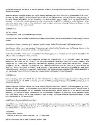 source code distributed with ANTLR or the code generated by ANTLR, including the incorporation of ANTLR, or its output, into 
commercial software. 
We encourage users to develop software with ANTLR. However, we do ask that credit is given to us for developing ANTLR. By "credit", 
we mean that if you use ANTLR or incorporate any source code into one of your programs (commercial product, research project, or 
otherwise) that you acknowledge this fact somewhere in the documentation, research report, etc... If you like ANTLR and have 
developed a nice tool with the output, please mention that you developed it using ANTLR. In addition, we ask that the headers remain 
intact in our source code. As long as these guidelines are kept, we expect to continue enhancing this system and expect to make 
other tools available as they are completed. 
ANTLR 3 License 
[The BSD License] 
Copyright (c) 2003‐2008, Terence Parr All rights reserved. 
Redistribution and use in source and binary forms, with or without modification, are permitted provided that the following conditions 
are met: 
Redistributions of source code must retain the above copyright notice, this list of conditions and the following disclaimer. 
Redistributions in binary form must reproduce the above copyright notice, this list of conditions and the following disclaimer in the 
documentation and/or other materials provided with the distribution. 
Neither the name of the author nor the names of its contributors may be used to endorse or promote products derived from this 
software without specific prior written permission. 
THIS SOFTWARE IS PROVIDED BY THE COPYRIGHT HOLDERS AND CONTRIBUTORS "AS IS" AND ANY EXPRESS OR IMPLIED 
WARRANTIES, INCLUDING, BUT NOT LIMITED TO, THE IMPLIED WARRANTIES OF MERCHANTABILITY AND FITNESS FOR A PARTICULAR 
PURPOSE ARE DISCLAIMED. IN NO EVENT SHALL THE COPYRIGHT OWNER OR CONTRIBUTORS BE LIABLE FOR ANY DIRECT, INDIRECT, 
INCIDENTAL, SPECIAL, EXEMPLARY, OR CONSEQUENTIAL DAMAGES (INCLUDING, BUT NOT LIMITED TO, PROCUREMENT OF 
SUBSTITUTE GOODS OR SERVICES; LOSS OF USE, DATA, OR PROFITS; OR BUSINESS INTERRUPTION) HOWEVER CAUSED AND ON ANY 
THEORY OF LIABILITY, WHETHER IN CONTRACT, STRICT LIABILITY, OR TORT (INCLUDING NEGLIGENCE OR OTHERWISE) ARISING IN 
ANY WAY OUT OF THE USE OF THIS SOFTWARE, EVEN IF ADVISED OF THE POSSIBILITY OF SUCH DAMAGE. 
ANTLR 2 License 
We reserve no legal rights to the ANTLR‐‐it is fully in the public domain. An individual or company may do whatever they wish with 
source code distributed with ANTLR or the code generated by ANTLR, including the incorporation of ANTLR, or its output, into 
commercial software. 
We encourage users to develop software with ANTLR. However, we do ask that credit is given to us for developing ANTLR. By "credit", 
we mean that if you use ANTLR or incorporate any source code into one of your programs (commercial product, research project, or 
otherwise) that you acknowledge this fact somewhere in the documentation, research report, etc... If you like ANTLR and have 
developed a nice tool with the output, please mention that you developed it using ANTLR. In addition, we ask that the headers remain 
intact in our source code. As long as these guidelines are kept, we expect to continue enhancing this system and expect to make 
other tools available as they are completed. 
ANTLR Project ‐‐ Developer's Certificate of Origin 
From ANTLR v3 and StringTemplate onwards, all substantial and/or active contributors must sign and fax or snailmail a copy of the 
ANTLR contributors certificate of origin formally agree to abide by it by signing on the bottom with the date. An email address and 
your full name must be included. Mail or fax to: 
Terence Parr 
University of San Francisco 
2130 Fulton St, HR532 San Francisco, CA 94117 Fax: +1 415 422 5800 
One‐off contributions may be made through the feedback page. 
 