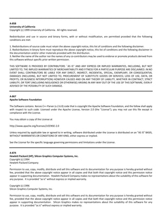A‐858 
University of California 
Copyright (c) 1999 University of California. All rights reserved. 
Redistribution and use in source and binary forms, with or without modification, are permitted provided that the following 
conditions are met: 
1. Redistributions of source code must retain the above copyright notice, this list of conditions and the following disclaimer. 
2. Redistributions in binary form must reproduce the above copyright notice, this list of conditions and the following disclaimer in 
the documentation and/or other materials provided with the distribution. 
3. Neither the name of the author nor the names of any co‐contributors may be used to endorse or promote products derived from 
this software without specific prior written permission. 
THIS SOFTWARE IS PROVIDED BY CONTRIBUTORS ``AS IS'' AND ANY EXPRESS OR IMPLIED WARRANTIES, INCLUDING, BUT NOT 
LIMITED TO, THE IMPLIED WARRANTIES OF MERCHANTABILITY AND FITNESS FOR A PARTICULAR PURPOSE ARE DISCLAIMED. IN NO 
EVENT SHALL CONTRIBUTORS BE LIABLE FOR ANY DIRECT, INDIRECT, INCIDENTAL, SPECIAL, EXEMPLARY, OR CONSEQUENTIAL 
DAMAGES (INCLUDING, BUT NOT LIMITED TO, PROCUREMENT OF SUBSTITUTE GOODS OR SERVICES; LOSS OF USE, DATA, OR 
PROFITS; OR BUSINESS INTERRUPTION) HOWEVER CAUSED AND ON ANY THEORY OF LIABILITY, WHETHER IN CONTRACT, STRICT 
LIABILITY, OR TORT (INCLUDING NEGLIGENCE OR OTHERWISE) ARISING IN ANY WAY OUT OF THE USE OF THIS SOFTWARE, EVEN IF 
ADVISED OF THE POSSIBILITY OF SUCH DAMAGE. 
A‐867 
Apache Software Foundation 
The Software contains Xerces C++ Parser (v.2.6.0) code that is copyright the Apache Software Foundation, and the follow shall apply 
with respect to such code: Licensed under the Apache License, Version 2.0 (the "License"); you may not use this file except in 
compliance with the License. 
You may obtain a copy of the License at 
http://www.apache.org/licenses/LICENSE‐2.0 
Unless required by applicable law or agreed to in writing, software distributed under the License is distributed on an "AS IS" BASIS, 
WITHOUT WARRANTIES OR CONDITIONS OF ANY KIND, either express or implied. 
See the License for the specific language governing permissions and limitations under the License. 
A‐874 
Hewlett Packard (HP), Silicon Graphics Computer Systems, Inc. 
Copyright (c) 1994 
Hewlett‐Packard Company 
* 
Permission to use, copy, modify, distribute and sell this software and its documentation for any purpose is hereby granted without 
fee, provided that the above copyright notice appear in all copies and that both that copyright notice and this permission notice 
appear in supporting documentation. Hewlett‐Packard Company makes no representations about the suitability of this software for 
any purpose. It is provided "as is" without express or implied warranty. 
Copyright (c) 1996 
Silicon Graphics Computer Systems, Inc. 
Permission to use, copy, modify, distribute and sell this software and its documentation for any purpose is hereby granted without 
fee, provided that the above copyright notice appear in all copies and that both that copyright notice and this permission notice 
appear in supporting documentation. Silicon Graphics makes no representations about the suitability of this software for any 
purpose. It is provided "as is" without express or implied warranty. 
 