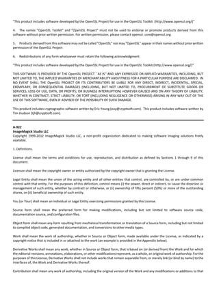 "This product includes software developed by the OpenSSL Project for use in the OpenSSL Toolkit. (http://www.openssl.org/)" 
4. The names "OpenSSL Toolkit" and "OpenSSL Project" must not be used to endorse or promote products derived from this 
software without prior written permission. For written permission, please contact openssl‐ core@openssl.org. 
5. Products derived from this software may not be called "OpenSSL" nor may "OpenSSL" appear in their names without prior written 
permission of the OpenSSL Project. 
6. Redistributions of any form whatsoever must retain the following acknowledgment: 
"This product includes software developed by the OpenSSL Project for use in the OpenSSL Toolkit (http://www.openssl.org/)" 
THIS SOFTWARE IS PROVIDED BY THE OpenSSL PROJECT ``AS IS'' AND ANY EXPRESSED OR IMPLIED WARRANTIES, INCLUDING, BUT 
NOT LIMITED TO, THE IMPLIED WARRANTIES OF MERCHANTABILITY AND FITNESS FOR A PARTICULAR PURPOSE ARE DISCLAIMED. IN 
NO EVENT SHALL THE OpenSSL PROJECT OR ITS CONTRIBUTORS BE LIABLE FOR ANY DIRECT, INDIRECT, INCIDENTAL, SPECIAL, 
EXEMPLARY, OR CONSEQUENTIAL DAMAGES (INCLUDING, BUT NOT LIMITED TO, PROCUREMENT OF SUBSTITUTE GOODS OR 
SERVICES; LOSS OF USE, DATA, OR PROFITS; OR BUSINESS INTERRUPTION) HOWEVER CAUSED AND ON ANY THEORY OF LIABILITY, 
WHETHER IN CONTRACT, STRICT LIABILITY, OR TORT (INCLUDING NEGLIGENCE OR OTHERWISE) ARISING IN ANY WAY OUT OF THE 
USE OF THIS SOFTWARE, EVEN IF ADVISED OF THE POSSIBILITY OF SUCH DAMAGE. 
This product includes cryptographic software written by Eric Young (eay@cryptsoft.com). This product includes software written by 
Tim Hudson (tjh@cryptsoft.com). 
A‐922 
ImageMagick Studio LLC 
Copyright 1999‐2012 ImageMagick Studio LLC, a non‐profit organization dedicated to making software imaging solutions freely 
available. 
1. Definitions. 
License shall mean the terms and conditions for use, reproduction, and distribution as defined by Sections 1 through 9 of this 
document. 
Licensor shall mean the copyright owner or entity authorized by the copyright owner that is granting the License. 
Legal Entity shall mean the union of the acting entity and all other entities that control, are controlled by, or are under common 
control with that entity. For the purposes of this definition, control means (i) the power, direct or indirect, to cause the direction or 
management of such entity, whether by contract or otherwise, or (ii) ownership of fifty percent (50%) or more of the outstanding 
shares, or (iii) beneficial ownership of such entity. 
You (or Your) shall mean an individual or Legal Entity exercising permissions granted by this License. 
Source form shall mean the preferred form for making modifications, including but not limited to software source code, 
documentation source, and configuration files. 
Object form shall mean any form resulting from mechanical transformation or translation of a Source form, including but not limited 
to compiled object code, generated documentation, and conversions to other media types. 
Work shall mean the work of authorship, whether in Source or Object form, made available under the License, as indicated by a 
copyright notice that is included in or attached to the work (an example is provided in the Appendix below). 
Derivative Works shall mean any work, whether in Source or Object form, that is based on (or derived from) the Work and for which 
the editorial revisions, annotations, elaborations, or other modifications represent, as a whole, an original work of authorship. For the 
purposes of this License, Derivative Works shall not include works that remain separable from, or merely link (or bind by name) to the 
interfaces of, the Work and Derivative Works thereof. 
Contribution shall mean any work of authorship, including the original version of the Work and any modifications or additions to that 
 