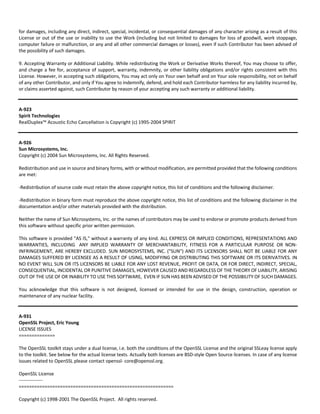 for damages, including any direct, indirect, special, incidental, or consequential damages of any character arising as a result of this 
License or out of the use or inability to use the Work (including but not limited to damages for loss of goodwill, work stoppage, 
computer failure or malfunction, or any and all other commercial damages or losses), even if such Contributor has been advised of 
the possibility of such damages. 
9. Accepting Warranty or Additional Liability. While redistributing the Work or Derivative Works thereof, You may choose to offer, 
and charge a fee for, acceptance of support, warranty, indemnity, or other liability obligations and/or rights consistent with this 
License. However, in accepting such obligations, You may act only on Your own behalf and on Your sole responsibility, not on behalf 
of any other Contributor, and only if You agree to indemnify, defend, and hold each Contributor harmless for any liability incurred by, 
or claims asserted against, such Contributor by reason of your accepting any such warranty or additional liability. 
A‐923 
Spirit Technologies 
RealDuplex™ Acoustic Echo Cancellation is Copyright (c) 1995‐2004 SPIRIT 
A‐926 
Sun Microsystems, Inc. 
Copyright (c) 2004 Sun Microsystems, Inc. All Rights Reserved. 
Redistribution and use in source and binary forms, with or without modification, are permitted provided that the following conditions 
are met: 
‐Redistribution of source code must retain the above copyright notice, this list of conditions and the following disclaimer. 
‐Redistribution in binary form must reproduce the above copyright notice, this list of conditions and the following disclaimer in the 
documentation and/or other materials provided with the distribution. 
Neither the name of Sun Microsystems, Inc. or the names of contributors may be used to endorse or promote products derived from 
this software without specific prior written permission. 
This software is provided "AS IS," without a warranty of any kind. ALL EXPRESS OR IMPLIED CONDITIONS, REPRESENTATIONS AND 
WARRANTIES, INCLUDING ANY IMPLIED WARRANTY OF MERCHANTABILITY, FITNESS FOR A PARTICULAR PURPOSE OR NON‐INFRINGEMENT, 
ARE HEREBY EXCLUDED. SUN MIDROSYSTEMS, INC. ("SUN") AND ITS LICENSORS SHALL NOT BE LIABLE FOR ANY 
DAMAGES SUFFERED BY LICENSEE AS A RESULT OF USING, MODIFYING OR DISTRIBUTING THIS SOFTWARE OR ITS DERIVATIVES. IN 
NO EVENT WILL SUN OR ITS LICENSORS BE LIABLE FOR ANY LOST REVENUE, PROFIT OR DATA, OR FOR DIRECT, INDIRECT, SPECIAL, 
CONSEQUENTIAL, INCIDENTAL OR PUNITIVE DAMAGES, HOWEVER CAUSED AND REGARDLESS OF THE THEORY OF LIABILITY, ARISING 
OUT OF THE USE OF OR INABILITY TO USE THIS SOFTWARE, EVEN IF SUN HAS BEEN ADVISED OF THE POSSIBILITY OF SUCH DAMAGES. 
You acknowledge that this software is not designed, licensed or intended for use in the design, construction, operation or 
maintenance of any nuclear facility. 
A‐931 
OpenSSL Project, Eric Young 
LICENSE ISSUES 
============== 
The OpenSSL toolkit stays under a dual license, i.e. both the conditions of the OpenSSL License and the original SSLeay license apply 
to the toolkit. See below for the actual license texts. Actually both licenses are BSD‐style Open Source licenses. In case of any license 
issues related to OpenSSL please contact openssl‐ core@openssl.org. 
OpenSSL License 
‐‐‐‐‐‐‐‐‐‐‐‐‐‐‐ 
============================================================ 
Copyright (c) 1998‐2001 The OpenSSL Project. All rights reserved. 
 