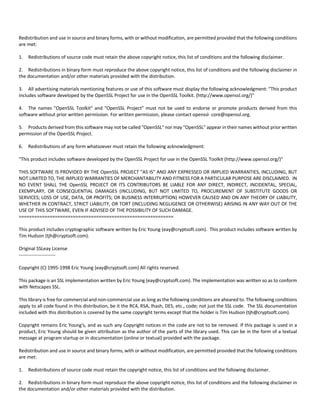Redistribution and use in source and binary forms, with or without modification, are permitted provided that the following conditions 
are met: 
1. Redistributions of source code must retain the above copyright notice, this list of conditions and the following disclaimer. 
2. Redistributions in binary form must reproduce the above copyright notice, this list of conditions and the following disclaimer in 
the documentation and/or other materials provided with the distribution. 
3. All advertising materials mentioning features or use of this software must display the following acknowledgment: "This product 
includes software developed by the OpenSSL Project for use in the OpenSSL Toolkit. (http://www.openssl.org/)" 
4. The names "OpenSSL Toolkit" and "OpenSSL Project" must not be used to endorse or promote products derived from this 
software without prior written permission. For written permission, please contact openssl‐ core@openssl.org. 
5. Products derived from this software may not be called "OpenSSL" nor may "OpenSSL" appear in their names without prior written 
permission of the OpenSSL Project. 
6. Redistributions of any form whatsoever must retain the following acknowledgment: 
"This product includes software developed by the OpenSSL Project for use in the OpenSSL Toolkit (http://www.openssl.org/)" 
THIS SOFTWARE IS PROVIDED BY THE OpenSSL PROJECT "AS IS" AND ANY EXPRESSED OR IMPLIED WARRANTIES, INCLUDING, BUT 
NOT LIMITED TO, THE IMPLIED WARRANTIES OF MERCHANTABILITY AND FITNESS FOR A PARTICULAR PURPOSE ARE DISCLAIMED. IN 
NO EVENT SHALL THE OpenSSL PROJECT OR ITS CONTRIBUTORS BE LIABLE FOR ANY DIRECT, INDIRECT, INCIDENTAL, SPECIAL, 
EXEMPLARY, OR CONSEQUENTIAL DAMAGES (INCLUDING, BUT NOT LIMITED TO, PROCUREMENT OF SUBSTITUTE GOODS OR 
SERVICES; LOSS OF USE, DATA, OR PROFITS; OR BUSINESS INTERRUPTION) HOWEVER CAUSED AND ON ANY THEORY OF LIABILITY, 
WHETHER IN CONTRACT, STRICT LIABILITY, OR TORT (INCLUDING NEGLIGENCE OR OTHERWISE) ARISING IN ANY WAY OUT OF THE 
USE OF THIS SOFTWARE, EVEN IF ADVISED OF THE POSSIBILITY OF SUCH DAMAGE. 
============================================================ 
This product includes cryptographic software written by Eric Young (eay@cryptsoft.com). This product includes software written by 
Tim Hudson (tjh@cryptsoft.com). 
Original SSLeay License 
‐‐‐‐‐‐‐‐‐‐‐‐‐‐‐‐‐‐‐‐‐‐‐ 
Copyright (C) 1995‐1998 Eric Young (eay@cryptsoft.com) All rights reserved. 
This package is an SSL implementation written by Eric Young (eay@cryptsoft.com). The implementation was written so as to conform 
with Netscapes SSL. 
This library is free for commercial and non‐commercial use as long as the following conditions are aheared to. The following conditions 
apply to all code found in this distribution, be it the RC4, RSA, lhash, DES, etc., code; not just the SSL code. The SSL documentation 
included with this distribution is covered by the same copyright terms except that the holder is Tim Hudson (tjh@cryptsoft.com). 
Copyright remains Eric Young's, and as such any Copyright notices in the code are not to be removed. If this package is used in a 
product, Eric Young should be given attribution as the author of the parts of the library used. This can be in the form of a textual 
message at program startup or in documentation (online or textual) provided with the package. 
Redistribution and use in source and binary forms, with or without modification, are permitted provided that the following conditions 
are met: 
1. Redistributions of source code must retain the copyright notice, this list of conditions and the following disclaimer. 
2. Redistributions in binary form must reproduce the above copyright notice, this list of conditions and the following disclaimer in 
the documentation and/or other materials provided with the distribution. 
 
