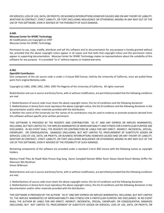 OR SERVICES; LOSS OF USE, DATA, OR PROFITS; OR BUSINESS INTERRUPTION) HOWEVER CAUSED AND ON ANY THEORY OF LIABILITY, 
WHETHER IN CONTRACT, STRICT LIABILITY, OR TORT (INCLUDING NEGLIGENCE OR OTHERWISE) ARISING IN ANY WAY OUT OF THE 
USE OF THIS SOFTWARE, EVEN IF ADVISED OF THE POSSIBILITY OF SUCH DAMAGE. 
A‐945 
Moscow Center for SPARC Technology 
All modifications are Copyright (c) 1997 
Moscow Center for SPARC Technology 
Permission to use, copy, modify, distribute and sell this software and its documentation for any purpose is hereby granted without 
fee, provided that the above copyright notice appear in all copies and that both that copyright notice and this permission notice 
appear in supporting documentation. Moscow Center for SPARC Technology makes no representations about the suitability of this 
software for any purpose. It is provided "as is" without express or implied warranty. 
A‐961 
OpenSSH Contributors 
One component of the ssh source code is under a 3‐clause BSD license, held by the University of California, since we pulled these 
parts from original Berkeley code. 
Copyright (c) 1983, 1990, 1992, 1993, 1995 The Regents of the University of California. All rights reserved. 
Redistribution and use in source and binary forms, with or without modification, are permitted provided that the following conditions 
are met: 
1. Redistributions of source code must retain the above copyright notice, this list of conditions and the following disclaimer. 
2. Redistributions in binary form must reproduce the above copyright notice, this list of conditions and the following disclaimer in the 
documentation and/or other materials provided with the distribution. 
3. Neither the name of the University nor the names of its contributors may be used to endorse or promote products derived from 
this software without specific prior written permission. 
THIS SOFTWARE IS PROVIDED BY THE REGENTS AND CONTRIBUTORS ``AS IS'' AND ANY EXPRESS OR IMPLIED WARRANTIES, 
INCLUDING, BUT NOT LIMITED TO, THE IMPLIED WARRANTIES OF MERCHANTABILITY AND FITNESS FOR A PARTICULAR PURPOSE ARE 
DISCLAIMED. IN NO EVENT SHALL THE REGENTS OR CONTRIBUTORS BE LIABLE FOR ANY DIRECT, INDIRECT, INCIDENTAL, SPECIAL, 
EXEMPLARY, OR CONSEQUENTIAL DAMAGES (INCLUDING, BUT NOT LIMITED TO, PROCUREMENT OF SUBSTITUTE GOODS OR 
SERVICES; LOSS OF USE, DATA, OR PROFITS; OR BUSINESS INTERRUPTION) HOWEVER CAUSED AND ON ANY THEORY OF LIABILITY, 
WHETHER IN CONTRACT, STRICT LIABILITY, OR TORT (INCLUDING NEGLIGENCE OR OTHERWISE) ARISING IN ANY WAY OUT OF THE 
USE OF THIS SOFTWARE, EVEN IF ADVISED OF THE POSSIBILITY OF SUCH DAMAGE. 
Remaining components of the software are provided under a standard 2‐term BSD licence with the following names as copyright 
holders: 
Markus Friedl Theo de Raadt Niels Provos Dug Song Aaron Campbell Damien Miller Kevin Steves Daniel Kouril Wesley Griffin Per 
Allansson Nils Nordman 
Simon Wilkinson 
Redistribution and use in source and binary forms, with or without modification, are permitted provided that the following conditions 
are met: 
1. Redistributions of source code must retain the above copyright notice, this list of conditions and the following disclaimer. 
2. Redistributions in binary form must reproduce the above copyright notice, this list of conditions and the following disclaimer in the 
documentation and/or other materials provided with the distribution. 
THIS SOFTWARE IS PROVIDED BY THE AUTHOR ``AS IS'' AND ANY EXPRESS OR IMPLIED WARRANTIES, INCLUDING, BUT NOT LIMITED 
TO, THE IMPLIED WARRANTIES OF MERCHANTABILITY AND FITNESS FOR A PARTICULAR PURPOSE ARE DISCLAIMED. IN NO EVENT 
SHALL THE AUTHOR BE LIABLE FOR ANY DIRECT, INDIRECT, INCIDENTAL, SPECIAL, EXEMPLARY, OR CONSEQUENTIAL DAMAGES 
(INCLUDING, BUT NOT LIMITED TO, PROCUREMENT OF SUBSTITUTE GOODS OR SERVICES; LOSS OF USE, DATA, OR PROFITS; OR 
 