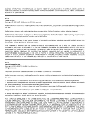 BUSINESS INTERRUPTION) HOWEVER CAUSED AND ON ANY THEORY OF LIABILITY, WHETHER IN CONTRACT, STRICT LIABILITY, OR 
TORT (INCLUDING NEGLIGENCE OR OTHERWISE) ARISING IN ANY WAY OUT OF THE USE OF THIS SOFTWARE, EVEN IF ADVISED OF THE 
POSSIBILITY OF SUCH DAMAGE. 
A‐972 
3Dlabs Inc. Ltd. 
Copyright (C) 2002‐2005 3Dlabs Inc. Ltd. All rights reserved. 
Redistribution and use in source and binary forms, with or without modification, are permitted provided that the following conditions 
are met: 
Redistributions of source code must retain the above copyright notice, this list of conditions and the following disclaimer. 
Redistributions in binary form must reproduce the above copyright notice, this list of conditions and the following disclaimer in the 
documentation and/or other materials provided with the distribution. 
Neither the name of 3Dlabs Inc. Ltd. nor the names of its contributors may be used to endorse or promote products derived from 
this software without specific prior written permission. 
THIS SOFTWARE IS PROVIDED BY THE COPYRIGHT HOLDERS AND CONTRIBUTORS "AS IS" AND ANY EXPRESS OR IMPLIED 
WARRANTIES, INCLUDING, BUT NOT LIMITED TO, THE IMPLIED WARRANTIES OF MERCHANTABILITY AND FITNESS FOR A PARTICULAR 
PURPOSE ARE DISCLAIMED. IN NO EVENT SHALL THE COPYRIGHT HOLDERS OR CONTRIBUTORS BE LIABLE FOR ANY DIRECT, INDIRECT, 
INCIDENTAL, SPECIAL, EXEMPLARY, OR CONSEQUENTIAL DAMAGES (INCLUDING, BUT NOT LIMITED TO, PROCUREMENT OF 
SUBSTITUTE GOODS OR SERVICES; LOSS OF USE, DATA, OR PROFITS; OR BUSINESS INTERRUPTION) HOWEVER CAUSED AND ON ANY 
THEORY OF LIABILITY, WHETHER IN CONTRACT, STRICT LIABILITY, OR TORT (INCLUDING NEGLIGENCE OR OTHERWISE) ARISING IN 
ANY WAY OUT OF THE USE OF THIS SOFTWARE, EVEN IF ADVISED OF THE POSSIBILITY OF SUCH DAMAGE. 
A‐977 
NetBSD Foundation, Inc. 
Copyright (c) 1999, 2000 The NetBSD Foundation, Inc. 
All rights reserved. 
This code is derived from software contributed to The NetBSD Foundation by Julian Coleman. 
Redistribution and use in source and binary forms, with or without modification, are permitted provided that the following conditions 
are met: 
1. Redistributions of source code must retain the above copyright notice, this list of conditions and the following disclaimer. 
2. Redistributions in binary form must reproduce the above copyright notice, this list of conditions and the following disclaimer in 
the documentation and/or other materials provided with the distribution. 
3. All advertising materials mentioning features or use of this software must display the following acknowledgement: 
This product includes software developed by the NetBSD Foundation, Inc. and its contributors. 
4. Neither the name of The NetBSD Foundation nor the names of its contributors may be used to endorse or promote products 
derived from this software without specific prior written permission. 
THIS SOFTWARE IS PROVIDED BY THE NETBSD FOUNDATION, INC. AND CONTRIBUTORS ``AS IS'' AND ANY EXPRESS OR 
IMPLIED WARRANTIES, INCLUDING, BUT NOT LIMITED TO, THE IMPLIED WARRANTIES OF MERCHANTABILITY AND 
FITNESS FOR A PARTICULAR PURPOSE ARE DISCLAIMED. IN NO EVENT SHALL THE FOUNDATION OR CONTRIBUTORS BE 
LIABLE FOR ANY DIRECT, INDIRECT, INCIDENTAL, SPECIAL, EXEMPLARY, OR CONSEQUENTIAL DAMAGES (INCLUDING, BUT 
NOT LIMITED TO, PROCUREMENT OF SUBSTITUTE GOODS OR SERVICES; LOSS OF USE, DATA, OR PROFITS; OR BUSINESS 
INTERRUPTION) HOWEVER CAUSED AND ON ANY THEORY OF LIABILITY, WHETHER IN CONTRACT, STRICT LIABILITY, OR 
TORT (INCLUDING NEGLIGENCE OR OTHERWISE) ARISING IN ANY WAY OUT OF THE USE OF THIS SOFTWARE, EVEN IF 
ADVISED OF THE POSSIBILITY OF SUCH DAMAGE 
 