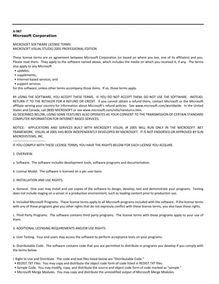 A‐987 
Microsoft Corporation 
MICROSOFT SOFTWARE LICENSE TERMS 
MICROSOFT VISUAL STUDIO 2005 PROFESSIONAL EDITION 
These license terms are an agreement between Microsoft Corporation (or based on where you live, one of its affiliates) and you. 
Please read them. They apply to the software named above, which includes the media on which you received it, if any. The terms 
also apply to any Microsoft 
• updates, 
• supplements, 
• Internet‐based services, and 
• support services 
for this software, unless other terms accompany those items. If so, those terms apply. 
BY USING THE SOFTWARE, YOU ACCEPT THESE TERMS. IF YOU DO NOT ACCEPT THEM, DO NOT USE THE SOFTWARE. INSTEAD, 
RETURN IT TO THE RETAILER FOR A REFUND OR CREDIT. If you cannot obtain a refund there, contact Microsoft or the Microsoft 
affiliate serving your country for information about Microsoft’s refund policies. See www.microsoft.com/worldwide. In the United 
States and Canada, call (800) MICROSOFT or see www.microsoft.com/info/nareturns.htm. 
AS DESCRIBED BELOW, USING SOME FEATURES ALSO OPERATES AS YOUR CONSENT TO THE TRANSMISSION OF CERTAIN STANDARD 
COMPUTER INFORMATION FOR INTERNET‐BASED SERVICES. 
NOTICE: APPLICATIONS AND SERVICES BUILT WITH MICROSOFT VISUAL J# 2005 WILL RUN ONLY IN THE MICROSOFT .NET 
FRAMEWORK. VISUAL J# 2005 HAS BEEN INDEPENDENTLY DEVELOPED BY MICROSOFT. IT IS NOT ENDORSED OR APPROVED BY SUN 
MICROSYSTEMS, INC. 
‐‐‐‐‐‐‐‐‐‐‐‐‐‐‐‐‐‐‐‐‐‐‐‐‐‐‐‐‐‐ 
IF YOU COMPLY WITH THESE LICENSE TERMS, YOU HAVE THE RIGHTS BELOW FOR EACH LICENSE YOU ACQUIRE. 
1. OVERVIEW. 
a. Software. The software includes development tools, software programs and documentation. 
b. License Model. The software is licensed on a per user basis. 
2. INSTALLATION AND USE RIGHTS. 
a. General. One user may install and use copies of the software to design, develop, test and demonstrate your programs. Testing 
does not include staging on a server in a production environment, such as loading content prior to production use. 
b. Included Microsoft Programs. These license terms apply to all Microsoft programs included with the software. If the license terms 
with any of those programs give you other rights that do not expressly conflict with these license terms, you also have those rights. 
c. Third Party Programs. The software contains third party programs. The license terms with those programs apply to your use of 
them. 
3. ADDITIONAL LICENSING REQUIREMENTS AND/OR USE RIGHTS. 
a. User Testing. Your end users may access the software to perform acceptance tests on your programs. 
b. Distributable Code. The software contains code that you are permitted to distribute in programs you develop if you comply with 
the terms below. 
i. Right to Use and Distribute. The code and text files listed below are “Distributable Code.” 
• REDIST.TXT Files. You may copy and distribute the object code form of code listed in REDIST.TXT files. 
• Sample Code. You may modify, copy, and distribute the source and object code form of code marked as “sample.” 
• Microsoft Merge Modules. You may copy and distribute the unmodified output of Microsoft Merge Modules. 
 