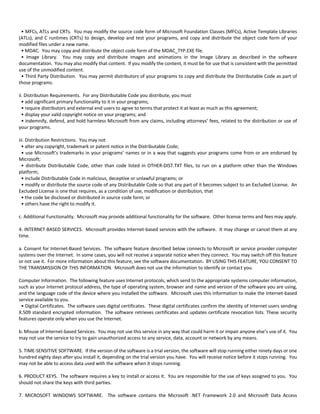 • MFCs, ATLs and CRTs. You may modify the source code form of Microsoft Foundation Classes (MFCs), Active Template Libraries 
(ATLs), and C runtimes (CRTs) to design, develop and test your programs, and copy and distribute the object code form of your 
modified files under a new name. 
• MDAC. You may copy and distribute the object code form of the MDAC_TYP.EXE file. 
• Image Library. You may copy and distribute images and animations in the Image Library as described in the software 
documentation. You may also modify that content. If you modify the content, it must be for use that is consistent with the permitted 
use of the unmodified content. 
• Third Party Distribution. You may permit distributors of your programs to copy and distribute the Distributable Code as part of 
those programs. 
ii. Distribution Requirements. For any Distributable Code you distribute, you must 
• add significant primary functionality to it in your programs; 
• require distributors and external end users to agree to terms that protect it at least as much as this agreement; 
• display your valid copyright notice on your programs; and 
• indemnify, defend, and hold harmless Microsoft from any claims, including attorneys’ fees, related to the distribution or use of 
your programs. 
iii. Distribution Restrictions. You may not 
• alter any copyright, trademark or patent notice in the Distributable Code; 
• use Microsoft’s trademarks in your programs’ names or in a way that suggests your programs come from or are endorsed by 
Microsoft; 
• distribute Distributable Code, other than code listed in OTHER‐DIST.TXT files, to run on a platform other than the Windows 
platform; 
• include Distributable Code in malicious, deceptive or unlawful programs; or 
• modify or distribute the source code of any Distributable Code so that any part of it becomes subject to an Excluded License. An 
Excluded License is one that requires, as a condition of use, modification or distribution, that 
• the code be disclosed or distributed in source code form; or 
• others have the right to modify it. 
c. Additional Functionality. Microsoft may provide additional functionality for the software. Other license terms and fees may apply. 
4. INTERNET‐BASED SERVICES. Microsoft provides Internet‐based services with the software. It may change or cancel them at any 
time. 
a. Consent for Internet‐Based Services. The software feature described below connects to Microsoft or service provider computer 
systems over the Internet. In some cases, you will not receive a separate notice when they connect. You may switch off this feature 
or not use it. For more information about this feature, see the software documentation. BY USING THIS FEATURE, YOU CONSENT TO 
THE TRANSMISSION OF THIS INFORMATION. Microsoft does not use the information to identify or contact you. 
Computer Information. The following feature uses Internet protocols, which send to the appropriate systems computer information, 
such as your Internet protocol address, the type of operating system, browser and name and version of the software you are using, 
and the language code of the device where you installed the software. Microsoft uses this information to make the Internet‐based 
service available to you. 
• Digital Certificates. The software uses digital certificates. These digital certificates confirm the identity of Internet users sending 
X.509 standard encrypted information. The software retrieves certificates and updates certificate revocation lists. These security 
features operate only when you use the Internet. 
b. Misuse of Internet‐based Services. You may not use this service in any way that could harm it or impair anyone else’s use of it. You 
may not use the service to try to gain unauthorized access to any service, data, account or network by any means. 
5. TIME‐SENSITIVE SOFTWARE. If the version of the software is a trial version, the software will stop running either ninety days or one 
hundred eighty days after you install it, depending on the trial version you have. You will receive notice before it stops running. You 
may not be able to access data used with the software when it stops running. 
6. PRODUCT KEYS. The software requires a key to install or access it. You are responsible for the use of keys assigned to you. You 
should not share the keys with third parties. 
7. MICROSOFT WINDOWS SOFTWARE. The software contains the Microsoft .NET Framework 2.0 and Microsoft Data Access 
 