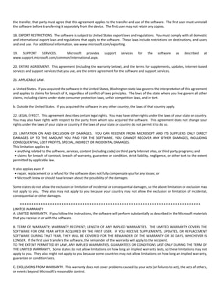 the transfer, that party must agree that this agreement applies to the transfer and use of the software. The first user must uninstall 
the software before transferring it separately from the device. The first user may not retain any copies. 
18. EXPORT RESTRICTIONS. The software is subject to United States export laws and regulations. You must comply with all domestic 
and international export laws and regulations that apply to the software. These laws include restrictions on destinations, end users 
and end use. For additional information, see www.microsoft.com/exporting. 
19. SUPPORT SERVICES. Microsoft provides support services for the software as described at 
www.support.microsoft.com/common/international.aspx. 
20. ENTIRE AGREEMENT. This agreement (including the warranty below), and the terms for supplements, updates, Internet‐based 
services and support services that you use, are the entire agreement for the software and support services. 
21. APPLICABLE LAW. 
a. United States. If you acquired the software in the United States, Washington state law governs the interpretation of this agreement 
and applies to claims for breach of it, regardless of conflict of laws principles. The laws of the state where you live govern all other 
claims, including claims under state consumer protection laws, unfair competition laws, and in tort. 
b. Outside the United States. If you acquired the software in any other country, the laws of that country apply. 
22. LEGAL EFFECT. This agreement describes certain legal rights. You may have other rights under the laws of your state or country. 
You may also have rights with respect to the party from whom you acquired the software. This agreement does not change your 
rights under the laws of your state or country if the laws of your state or country do not permit it to do so. 
23. LIMITATION ON AND EXCLUSION OF DAMAGES. YOU CAN RECOVER FROM MICROSOFT AND ITS SUPPLIERS ONLY DIRECT 
DAMAGES UP TO THE AMOUNT YOU PAID FOR THE SOFTWARE. YOU CANNOT RECOVER ANY OTHER DAMAGES, INCLUDING 
CONSEQUENTIAL, LOST PROFITS, SPECIAL, INDIRECT OR INCIDENTAL DAMAGES. 
This limitation applies to 
• anything related to the software, services, content (including code) on third party Internet sites, or third party programs; and 
• claims for breach of contract, breach of warranty, guarantee or condition, strict liability, negligence, or other tort to the extent 
permitted by applicable law. 
It also applies even if 
• repair, replacement or a refund for the software does not fully compensate you for any losses; or 
• Microsoft knew or should have known about the possibility of the damages. 
Some states do not allow the exclusion or limitation of incidental or consequential damages, so the above limitation or exclusion may 
not apply to you. They also may not apply to you because your country may not allow the exclusion or limitation of incidental, 
consequential or other damages. 
****************************************************************************** 
LIMITED WARRANTY 
A. LIMITED WARRANTY. If you follow the instructions, the software will perform substantially as described in the Microsoft materials 
that you receive in or with the software. 
B. TERM OF WARRANTY; WARRANTY RECIPIENT; LENGTH OF ANY IMPLIED WARRANTIES. THE LIMITED WARRANTY COVERS THE 
SOFTWARE FOR ONE YEAR AFTER ACQUIRED BY THE FIRST USER. IF YOU RECEIVE SUPPLEMENTS, UPDATES, OR REPLACEMENT 
SOFTWARE DURING THAT YEAR, THEY WILL BE COVERED FOR THE REMAINDER OF THE WARRANTY OR 30 DAYS, WHICHEVER IS 
LONGER. If the first user transfers the software, the remainder of the warranty will apply to the recipient. 
TO THE EXTENT PERMITTED BY LAW, ANY IMPLIED WARRANTIES, GUARANTEES OR CONDITIONS LAST ONLY DURING THE TERM OF 
THE LIMITED WARRANTY. Some states do not allow limitations on how long an implied warranty lasts, so these limitations may not 
apply to you. They also might not apply to you because some countries may not allow limitations on how long an implied warranty, 
guarantee or condition lasts. 
C. EXCLUSIONS FROM WARRANTY. This warranty does not cover problems caused by your acts (or failures to act), the acts of others, 
or events beyond Microsoft’s reasonable control. 
 