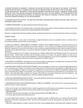 D. REMEDY FOR BREACH OF WARRANTY. MICROSOFT WILL REPAIR OR REPLACE THE SOFTWARE AT NO CHARGE. IF MICROSOFT 
CANNOT REPAIR OR REPLACE IT, MICROSOFT WILL REFUND THE AMOUNT SHOWN ON YOUR RECEIPT FOR THE SOFTWARE. IT WILL 
ALSO REPAIR OR REPLACE SUPPLEMENTS, UPDATES AND REPLACEMENT SOFTWARE AT NO CHARGE. IF MICROSOFT CANNOT REPAIR 
OR REPLACE THEM, IT WILL REFUND THE AMOUNT YOU PAID FOR THEM, IF ANY. YOU MUST UNINSTALL THE SOFTWARE AND RETURN 
ANY MEDIA AND OTHER ASSOCIATED MATERIALS TO MICROSOFT WITH PROOF OF PURCHASE TO OBTAIN A REFUND. THESE ARE 
YOUR ONLY REMEDIES FOR BREACH OF THE LIMITED WARRANTY. 
E. CONSUMER RIGHTS NOT AFFECTED. YOU MAY HAVE ADDITIONAL CONSUMER RIGHTS UNDER YOUR LOCAL LAWS, WHICH THIS 
AGREEMENT CANNOT CHANGE. 
F. WARRANTY PROCEDURES. You need proof of purchase for warranty service. 
1. United States and Canada. For warranty service or information about how to obtain a refund for software acquired in the United 
States and Cahttp://www.microsoft.com/en‐us/download/details.aspx?id=25052 
Remarque : Ce logiciel étant distribué au Québec, Canada, certaines des clauses dans ce contrat sont fournies ci‐dessous en français. 
GARANTIE LIMITÉE 
A. GARANTIE LIMITÉE. Si vous suivez les instructions, le logiciel fonctionnera dans son ensemble comme il est décrit dans la 
documentation de Microsoft reçue avec ou dans le logiciel. 
B. DURÉE DE LA GARANTIE ; BÉNÉFICIAIRE DE LA GARANTIE ; DURÉE DE TOUTE GARANTIE IMPLICITE. La garantie limitée couvre le 
logiciel pendant un an après son acquisition par le premier utilisateur. Si vous recevez des compléments, des mises à jour ou un 
logiciel de remplacement au cours de cette année, ils seront couverts par la garantie pendant la durée restante ou pendant 30 jours, 
la période la plus longue étant retenue. Si le premier utilisateur transfère le logiciel, la durée restante de la garantie s’applique au 
destinataire. 
Dans la limite autorisée par la loi en vigueur, toute garantie ou condition implicite dont vous bénéficiez prendra fin au terme de la 
garantie limitée. Certains États n’autorisent pas les limitations portant sur la durée d’une garantie implicite, de sorte que les 
limitations ci‐dessus peuvent ne pas vous être applicables. Elles peuvent également ne pas vous être applicables, car certains pays 
n’autorisent pas les limitations portant sur la durée d’une garantie ou condition implicite. 
C. EXCLUSIONS DE LA GARANTIE. Cette garantie ne couvre pas les problèmes engendrés par vos propres actes (ou absences d’actes), 
ceux de tiers ou tout autre événement indépendant de la volonté de Microsoft. 
D. RECOURS DANS LE CADRE DE LA VIOLATION DE GARANTIE. Nous nous engageons à réparer ou à remplacer le logiciel gratuitement. 
Si nous ne pouvons pas le réparer ni le remplacer, nous rembourserons le montant que vous avez payé pour le logiciel figurant sur le 
reçu. Nous nous engageons à réparer ou à remplacer les compléments, les mises à jour et le logiciel de remplacement gratuitement. 
Si nous ne pouvons pas les réparer ni les remplacer, nous rembourserons le montant que vous avez payé pour ces composants, le cas 
échéant. Vous devez désinstaller le logiciel et le renvoyer à Microsoft avec une preuve d’achat pour vous faire rembourser. Ces 
recours sont les seuls dont vous disposez dans le cadre de la violation de garantie limitée. 
E. DROITS DES CONSOMMATEURS NON AFFECTÉS. Vous pouvez bénéficier de droits des consommateurs supplémentaires dans le 
cadre du droit local, que ce contrat ne peut modifier. 
F. PROCÉDURES RELATIVES AUX RÉCLAMATIONS DANS LE CADRE DE LA GARANTIE. Vous devrez fournir une preuve d’achat pour 
obtenir de l’aide en matière de garantie. 
1. États‐Unis et Canada. Pour obtenir de l’aide en matière de garantie ou des informations sur la procédure à suivre pour vous faire 
rembourser un logiciel acquis aux États‐Unis et au Canada, mettez‐vous en rapport avec Microsoft 
• (800) MICROSOFT ; 
• Microsoft Customer Service and Support, One Microsoft Way, Redmond, WA 98052‐6399 ; ou 
• en visitant www.microsoft.com/info/nareturns.htm. 
2. Europe, Moyen‐Orient et Afrique. Si vous avez acquis le logiciel en Europe, au Moyen‐Orient ou en Afrique, Microsoft Ireland 
Operations Limited offre cette garantie limitée. Pour faire une réclamation au titre de cette garantie, vous devez vous mettre en 
rapport avec 
• Microsoft Ireland Operations Limited, Customer Care Centre, Atrium Building Block B, Carmanhall Road, Sandyford Industrial 
 