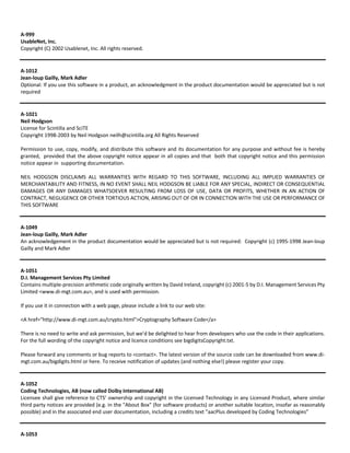 A‐999 
UsableNet, Inc. 
Copyright (C) 2002 Usablenet, Inc. All rights reserved. 
A‐1012 
Jean‐loup Gailly, Mark Adler 
Optional: If you use this software in a product, an acknowledgment in the product documentation would be appreciated but is not 
required 
A‐1021 
Neil Hodgson 
License for Scintilla and SciTE 
Copyright 1998‐2003 by Neil Hodgson neilh@scintilla.org All Rights Reserved 
Permission to use, copy, modify, and distribute this software and its documentation for any purpose and without fee is hereby 
granted, provided that the above copyright notice appear in all copies and that both that copyright notice and this permission 
notice appear in supporting documentation. 
NEIL HODGSON DISCLAIMS ALL WARRANTIES WITH REGARD TO THIS SOFTWARE, INCLUDING ALL IMPLIED WARRANTIES OF 
MERCHANTABILITY AND FITNESS, IN NO EVENT SHALL NEIL HODGSON BE LIABLE FOR ANY SPECIAL, INDIRECT OR CONSEQUENTIAL 
DAMAGES OR ANY DAMAGES WHATSOEVER RESULTING FROM LOSS OF USE, DATA OR PROFITS, WHETHER IN AN ACTION OF 
CONTRACT, NEGLIGENCE OR OTHER TORTIOUS ACTION, ARISING OUT OF OR IN CONNECTION WITH THE USE OR PERFORMANCE OF 
THIS SOFTWARE 
A‐1049 
Jean‐loup Gailly, Mark Adler 
An acknowledgement in the product documentation would be appreciated but is not required: Copyright (c) 1995‐1998 Jean‐loup 
Gailly and Mark Adler 
A‐1051 
D.I. Management Services Pty Limited 
Contains multiple‐precision arithmetic code originally written by David Ireland, copyright (c) 2001‐5 by D.I. Management Services Pty 
Limited <www.di‐mgt.com.au>, and is used with permission. 
If you use it in connection with a web page, please include a link to our web site: 
<A href="http://www.di‐mgt.com.au/crypto.html">Cryptography Software Code</a> 
There is no need to write and ask permission, but we'd be delighted to hear from developers who use the code in their applications. 
For the full wording of the copyright notice and licence conditions see bigdigitsCopyright.txt. 
Please forward any comments or bug reports to <contact>. The latest version of the source code can be downloaded from www.di‐mgt. 
com.au/bigdigits.html or here. To receive notification of updates (and nothing else!) please register your copy. 
A‐1052 
Coding Technologies, AB (now called Dolby International AB) 
Licensee shall give reference to CTS’ ownership and copyright in the Licensed Technology in any Licensed Product, where similar 
third party notices are provided (e.g. in the "About Box" (for software products) or another suitable location, insofar as reasonably 
possible) and in the associated end user documentation, including a credits text "aacPlus developed by Coding Technologies” 
A‐1053 
 