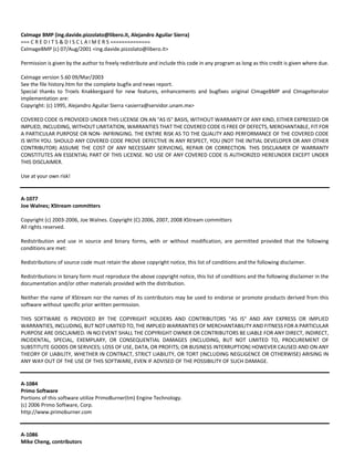 CxImage BMP (ing.davide.pizzolato@libero.it, Alejandro Aguilar Sierra) 
=== C R E D I T S & D I S C L A I M E R S ============== 
CxImageBMP (c) 07/Aug/2001 <ing.davide.pizzolato@libero.it> 
Permission is given by the author to freely redistribute and include this code in any program as long as this credit is given where due. 
CxImage version 5.60 09/Mar/2003 
See the file history.htm for the complete bugfix and news report. 
Special thanks to Troels Knakkergaard for new features, enhancements and bugfixes original CImageBMP and CImageIterator 
implementation are: 
Copyright: (c) 1995, Alejandro Aguilar Sierra <asierra@servidor.unam.mx> 
COVERED CODE IS PROVIDED UNDER THIS LICENSE ON AN "AS IS" BASIS, WITHOUT WARRANTY OF ANY KIND, EITHER EXPRESSED OR 
IMPLIED, INCLUDING, WITHOUT LIMITATION, WARRANTIES THAT THE COVERED CODE IS FREE OF DEFECTS, MERCHANTABLE, FIT FOR 
A PARTICULAR PURPOSE OR NON‐ INFRINGING. THE ENTIRE RISK AS TO THE QUALITY AND PERFORMANCE OF THE COVERED CODE 
IS WITH YOU. SHOULD ANY COVERED CODE PROVE DEFECTIVE IN ANY RESPECT, YOU (NOT THE INITIAL DEVELOPER OR ANY OTHER 
CONTRIBUTOR) ASSUME THE COST OF ANY NECESSARY SERVICING, REPAIR OR CORRECTION. THIS DISCLAIMER OF WARRANTY 
CONSTITUTES AN ESSENTIAL PART OF THIS LICENSE. NO USE OF ANY COVERED CODE IS AUTHORIZED HEREUNDER EXCEPT UNDER 
THIS DISCLAIMER. 
Use at your own risk! 
A‐1077 
Joe Walnes; XStream committers 
Copyright (c) 2003‐2006, Joe Walnes. Copyright (C) 2006, 2007, 2008 XStream committers 
All rights reserved. 
Redistribution and use in source and binary forms, with or without modification, are permitted provided that the following 
conditions are met: 
Redistributions of source code must retain the above copyright notice, this list of conditions and the following disclaimer. 
Redistributions in binary form must reproduce the above copyright notice, this list of conditions and the following disclaimer in the 
documentation and/or other materials provided with the distribution. 
Neither the name of XStream nor the names of its contributors may be used to endorse or promote products derived from this 
software without specific prior written permission. 
THIS SOFTWARE IS PROVIDED BY THE COPYRIGHT HOLDERS AND CONTRIBUTORS "AS IS" AND ANY EXPRESS OR IMPLIED 
WARRANTIES, INCLUDING, BUT NOT LIMITED TO, THE IMPLIED WARRANTIES OF MERCHANTABILITY AND FITNESS FOR A PARTICULAR 
PURPOSE ARE DISCLAIMED. IN NO EVENT SHALL THE COPYRIGHT OWNER OR CONTRIBUTORS BE LIABLE FOR ANY DIRECT, INDIRECT, 
INCIDENTAL, SPECIAL, EXEMPLARY, OR CONSEQUENTIAL DAMAGES (INCLUDING, BUT NOT LIMITED TO, PROCUREMENT OF 
SUBSTITUTE GOODS OR SERVICES; LOSS OF USE, DATA, OR PROFITS; OR BUSINESS INTERRUPTION) HOWEVER CAUSED AND ON ANY 
THEORY OF LIABILITY, WHETHER IN CONTRACT, STRICT LIABILITY, OR TORT (INCLUDING NEGLIGENCE OR OTHERWISE) ARISING IN 
ANY WAY OUT OF THE USE OF THIS SOFTWARE, EVEN IF ADVISED OF THE POSSIBILITY OF SUCH DAMAGE. 
A‐1084 
Primo Software 
Portions of this software utilize PrimoBurner(tm) Engine Technology. 
(c) 2006 Primo Software, Corp. 
http://www.primoburner.com 
A‐1086 
Mike Cheng, contributors 
 