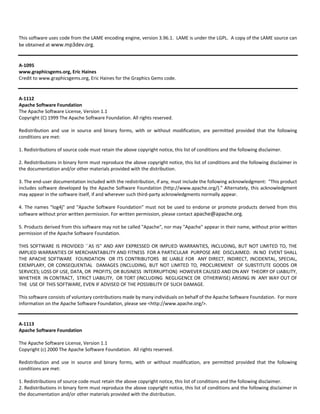 This software uses code from the LAME encoding engine, version 3.96.1. LAME is under the LGPL. A copy of the LAME source can 
be obtained at www.mp3dev.org. 
A‐1095 
www.graphicsgems.org, Eric Haines 
Credit to www.graphicsgems.org, Eric Haines for the Graphics Gems code. 
A‐1112 
Apache Software Foundation 
The Apache Software License, Version 1.1 
Copyright (C) 1999 The Apache Software Foundation. All rights reserved. 
Redistribution and use in source and binary forms, with or without modification, are permitted provided that the following 
conditions are met: 
1. Redistributions of source code must retain the above copyright notice, this list of conditions and the following disclaimer. 
2. Redistributions in binary form must reproduce the above copyright notice, this list of conditions and the following disclaimer in 
the documentation and/or other materials provided with the distribution. 
3. The end‐user documentation included with the redistribution, if any, must include the following acknowledgment: "This product 
includes software developed by the Apache Software Foundation (http://www.apache.org/)." Alternately, this acknowledgment 
may appear in the software itself, if and wherever such third‐party acknowledgments normally appear. 
4. The names "log4j" and "Apache Software Foundation" must not be used to endorse or promote products derived from this 
software without prior written permission. For written permission, please contact apache@apache.org. 
5. Products derived from this software may not be called "Apache", nor may "Apache" appear in their name, without prior written 
permission of the Apache Software Foundation. 
THIS SOFTWARE IS PROVIDED ``AS IS'' AND ANY EXPRESSED OR IMPLIED WARRANTIES, INCLUDING, BUT NOT LIMITED TO, THE 
IMPLIED WARRANTIES OF MERCHANTABILITY AND FITNESS FOR A PARTICULAR PURPOSE ARE DISCLAIMED. IN NO EVENT SHALL 
THE APACHE SOFTWARE FOUNDATION OR ITS CONTRIBUTORS BE LIABLE FOR ANY DIRECT, INDIRECT, INCIDENTAL, SPECIAL, 
EXEMPLARY, OR CONSEQUENTIAL DAMAGES (INCLUDING, BUT NOT LIMITED TO, PROCUREMENT OF SUBSTITUTE GOODS OR 
SERVICES; LOSS OF USE, DATA, OR PROFITS; OR BUSINESS INTERRUPTION) HOWEVER CAUSED AND ON ANY THEORY OF LIABILITY, 
WHETHER IN CONTRACT, STRICT LIABILITY, OR TORT (INCLUDING NEGLIGENCE OR OTHERWISE) ARISING IN ANY WAY OUT OF 
THE USE OF THIS SOFTWARE, EVEN IF ADVISED OF THE POSSIBILITY OF SUCH DAMAGE. 
This software consists of voluntary contributions made by many individuals on behalf of the Apache Software Foundation. For more 
information on the Apache Software Foundation, please see <http://www.apache.org/>. 
A‐1113 
Apache Software Foundation 
The Apache Software License, Version 1.1 
Copyright (c) 2000 The Apache Software Foundation. All rights reserved. 
Redistribution and use in source and binary forms, with or without modification, are permitted provided that the following 
conditions are met: 
1. Redistributions of source code must retain the above copyright notice, this list of conditions and the following disclaimer. 
2. Redistributions in binary form must reproduce the above copyright notice, this list of conditions and the following disclaimer in 
the documentation and/or other materials provided with the distribution. 
 