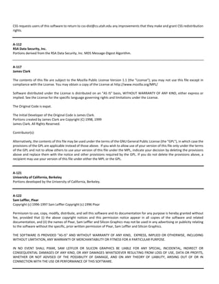 CSS requests users of this software to return to css‐dist@cs.utah.edu any improvements that they make and grant CSS redistribution 
rights. 
A‐112 
RSA Data Security, Inc. 
Portions derived from the RSA Data Security, Inc. MD5 Message‐Digest Algorithm. 
A‐117 
James Clark 
The contents of this file are subject to the Mozilla Public License Version 1.1 (the "License"); you may not use this file except in 
compliance with the License. You may obtain a copy of the License at http://www.mozilla.org/MPL/ 
Software distributed under the License is distributed on an "AS IS" basis, WITHOUT WARRANTY OF ANY KIND, either express or 
implied. See the License for the specific language governing rights and limitations under the License. 
The Original Code is expat. 
The Initial Developer of the Original Code is James Clark. 
Portions created by James Clark are Copyright (C) 1998, 1999 
James Clark. All Rights Reserved. 
Contributor(s): 
Alternatively, the contents of this file may be used under the terms of the GNU General Public License (the "GPL"), in which case the 
provisions of the GPL are applicable instead of those above. If you wish to allow use of your version of this file only under the terms 
of the GPL and not to allow others to use your version of this file under the MPL, indicate your decision by deleting the provisions 
above and replace them with the notice and other provisions required by the GPL. If you do not delete the provisions above, a 
recipient may use your version of this file under either the MPL or the GPL. 
A‐121 
University of California, Berkeley 
Portions developed by the University of California, Berkeley. 
A‐122 
Sam Leffler, Pixar 
Copyright (c) 1996‐1997 Sam Leffler Copyright (c) 1996 Pixar 
Permission to use, copy, modify, distribute, and sell this software and its documentation for any purpose is hereby granted without 
fee, provided that (i) the above copyright notices and this permission notice appear in all copies of the software and related 
documentation, and (ii) the names of Pixar, Sam Leffler and Silicon Graphics may not be used in any advertising or publicity relating 
to the software without the specific, prior written permission of Pixar, Sam Leffler and Silicon Graphics. 
THE SOFTWARE IS PROVIDED "AS‐IS" AND WITHOUT WARRANTY OF ANY KIND, EXPRESS, IMPLIED OR OTHERWISE, INCLUDING 
WITHOUT LIMITATION, ANY WARRANTY OF MERCHANTABILITY OR FITNESS FOR A PARTICULAR PURPOSE. 
IN NO EVENT SHALL PIXAR, SAM LEFFLER OR SILICON GRAPHICS BE LIABLE FOR ANY SPECIAL, INCIDENTAL, INDIRECT OR 
CONSEQUENTIAL DAMAGES OF ANY KIND, OR ANY DAMAGES WHATSOEVER RESULTING FROM LOSS OF USE, DATA OR PROFITS, 
WHETHER OR NOT ADVISED OF THE POSSIBILITY OF DAMAGE, AND ON ANY THEORY OF LIABILITY, ARISING OUT OF OR IN 
CONNECTION WITH THE USE OR PERFORMANCE OF THIS SOFTWARE. 
 