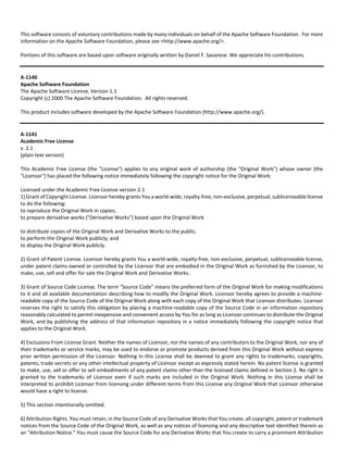 This software consists of voluntary contributions made by many individuals on behalf of the Apache Software Foundation. For more 
information on the Apache Software Foundation, please see <http://www.apache.org/>. 
Portions of this software are based upon software originally written by Daniel F. Savarese. We appreciate his contributions. 
A‐1140 
Apache Software Foundation 
The Apache Software License, Version 1.1 
Copyright (c) 2000 The Apache Software Foundation. All rights reserved. 
This product includes software developed by the Apache Software Foundation (http://www.apache.org/). 
A‐1141 
Academic Free License 
v. 2.1 
(plain text version) 
This Academic Free License (the "License") applies to any original work of authorship (the "Original Work") whose owner (the 
"Licensor") has placed the following notice immediately following the copyright notice for the Original Work: 
Licensed under the Academic Free License version 2.1 
1) Grant of Copyright License. Licensor hereby grants You a world‐wide, royalty‐free, non‐exclusive, perpetual, sublicenseable license 
to do the following: 
to reproduce the Original Work in copies; 
to prepare derivative works ("Derivative Works") based upon the Original Work 
to distribute copies of the Original Work and Derivative Works to the public; 
to perform the Original Work publicly; and 
to display the Original Work publicly. 
2) Grant of Patent License. Licensor hereby grants You a world‐wide, royalty‐free, non‐exclusive, perpetual, sublicenseable license, 
under patent claims owned or controlled by the Licensor that are embodied in the Original Work as furnished by the Licensor, to 
make, use, sell and offer for sale the Original Work and Derivative Works. 
3) Grant of Source Code License. The term "Source Code" means the preferred form of the Original Work for making modifications 
to it and all available documentation describing how to modify the Original Work. Licensor hereby agrees to provide a machine‐readable 
copy of the Source Code of the Original Work along with each copy of the Original Work that Licensor distributes. Licensor 
reserves the right to satisfy this obligation by placing a machine‐readable copy of the Source Code in an information repository 
reasonably calculated to permit inexpensive and convenient access by You for as long as Licensor continues to distribute the Original 
Work, and by publishing the address of that information repository in a notice immediately following the copyright notice that 
applies to the Original Work. 
4) Exclusions From License Grant. Neither the names of Licensor, nor the names of any contributors to the Original Work, nor any of 
their trademarks or service marks, may be used to endorse or promote products derived from this Original Work without express 
prior written permission of the Licensor. Nothing in this License shall be deemed to grant any rights to trademarks, copyrights, 
patents, trade secrets or any other intellectual property of Licensor except as expressly stated herein. No patent license is granted 
to make, use, sell or offer to sell embodiments of any patent claims other than the licensed claims defined in Section 2. No right is 
granted to the trademarks of Licensor even if such marks are included in the Original Work. Nothing in this License shall be 
interpreted to prohibit Licensor from licensing under different terms from this License any Original Work that Licensor otherwise 
would have a right to license. 
5) This section intentionally omitted. 
6) Attribution Rights. You must retain, in the Source Code of any Derivative Works that You create, all copyright, patent or trademark 
notices from the Source Code of the Original Work, as well as any notices of licensing and any descriptive text identified therein as 
an "Attribution Notice." You must cause the Source Code for any Derivative Works that You create to carry a prominent Attribution 
 