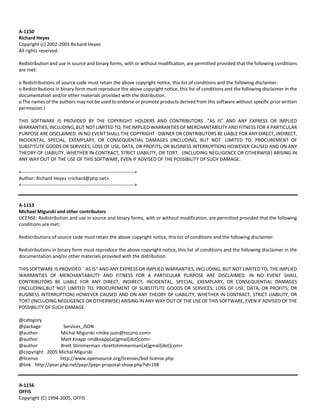 A‐1150 
Richard Heyes 
Copyright (c) 2002‐2003 Richard Heyes 
All rights reserved. 
Redistribution and use in source and binary forms, with or without modification, are permitted provided that the following conditions 
are met: 
o Redistributions of source code must retain the above copyright notice, this list of conditions and the following disclaimer. 
o Redistributions in binary form must reproduce the above copyright notice, this list of conditions and the following disclaimer in the 
documentation and/or other materials provided with the distribution. 
o The names of the authors may not be used to endorse or promote products derived from this software without specific prior written 
permission.| 
THIS SOFTWARE IS PROVIDED BY THE COPYRIGHT HOLDERS AND CONTRIBUTORS "AS IS" AND ANY EXPRESS OR IMPLIED 
WARRANTIES, INCLUDING, BUT NOT LIMITED TO, THE IMPLIED WARRANTIES OF MERCHANTABILITY AND FITNESS FOR A PARTICULAR 
PURPOSE ARE DISCLAIMED. IN NO EVENT SHALL THE COPYRIGHT OWNER OR CONTRIBUTORS BE LIABLE FOR ANY DIRECT, INDIRECT, 
INCIDENTAL, SPECIAL, EXEMPLARY, OR CONSEQUENTIAL DAMAGES (INCLUDING, BUT NOT LIMITED TO, PROCUREMENT OF 
SUBSTITUTE GOODS OR SERVICES; LOSS OF USE, DATA, OR PROFITS; OR BUSINESS INTERRUPTION) HOWEVER CAUSED AND ON ANY 
THEORY OF LIABILITY, WHETHER IN CONTRACT, STRICT LIABILITY, OR TORT (INCLUDING NEGLIGENCE OR OTHERWISE) ARISING IN 
ANY WAY OUT OF THE USE OF THIS SOFTWARE, EVEN IF ADVISED OF THE POSSIBILITY OF SUCH DAMAGE. 
+‐‐‐‐‐‐‐‐‐‐‐‐‐‐‐‐‐‐‐‐‐‐‐‐‐‐‐‐‐‐‐‐‐‐‐‐‐‐‐‐‐‐‐‐‐‐‐‐‐‐‐‐‐‐‐‐‐‐‐‐‐‐‐‐‐‐‐‐‐‐‐+ 
Author: Richard Heyes <richard@php.net> 
+‐‐‐‐‐‐‐‐‐‐‐‐‐‐‐‐‐‐‐‐‐‐‐‐‐‐‐‐‐‐‐‐‐‐‐‐‐‐‐‐‐‐‐‐‐‐‐‐‐‐‐‐‐‐‐‐‐‐‐‐‐‐‐‐‐‐‐‐‐‐‐+ 
A‐1153 
Michael Migurski and other contributors 
LICENSE: Redistribution and use in source and binary forms, with or without modification, are permitted provided that the following 
conditions are met: 
Redistributions of source code must retain the above copyright notice, this list of conditions and the following disclaimer. 
Redistributions in binary form must reproduce the above copyright notice, this list of conditions and the following disclaimer in the 
documentation and/or other materials provided with the distribution. 
THIS SOFTWARE IS PROVIDED ``AS IS'' AND ANY EXPRESS OR IMPLIED WARRANTIES, INCLUDING, BUT NOT LIMITED TO, THE IMPLIED 
WARRANTIES OF MERCHANTABILITY AND FITNESS FOR A PARTICULAR PURPOSE ARE DISCLAIMED. IN NO EVENT SHALL 
CONTRIBUTORS BE LIABLE FOR ANY DIRECT, INDIRECT, INCIDENTAL, SPECIAL, EXEMPLARY, OR CONSEQUENTIAL DAMAGES 
(INCLUDING,BUT NOT LIMITED TO, PROCUREMENT OF SUBSTITUTE GOODS OR SERVICES; LOSS OF USE, DATA, OR PROFITS; OR 
BUSINESS INTERRUPTION) HOWEVER CAUSED AND ON ANY THEORY OF LIABILITY, WHETHER IN CONTRACT, STRICT LIABILITY, OR 
TORT (INCLUDING NEGLIGENCE OR OTHERWISE) ARISING IN ANY WAY OUT OF THE USE OF THIS SOFTWARE, EVEN IF ADVISED OF THE 
POSSIBILITY OF SUCH DAMAGE. 
@category 
@package Services_JSON 
@author Michal Migurski <mike‐json@teczno.com> 
@author Matt Knapp <mdknapp[at]gmail[dot]com> 
@author Brett Stimmerman <brettstimmerman[at]gmail[dot]com> 
@copyright 2005 Michal Migurski 
@license http://www.opensource.org/licenses/bsd‐license.php 
@link http://pear.php.net/pepr/pepr‐proposal‐show.php?id=198 
A‐1156 
OFFIS 
Copyright (C) 1994‐2005, OFFIS 
 