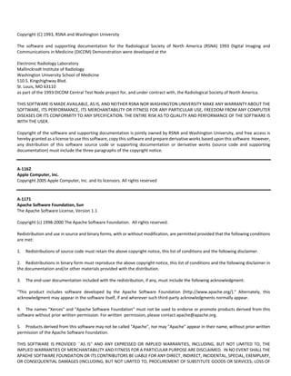 Copyright (C) 1993, RSNA and Washington University 
The software and supporting documentation for the Radiological Society of North America (RSNA) 1993 Digital Imaging and 
Communications in Medicine (DICOM) Demonstration were developed at the 
Electronic Radiology Laboratory 
Mallinckrodt Institute of Radiology 
Washington University School of Medicine 
510 S. Kingshighway Blvd. 
St. Louis, MO 63110 
as part of the 1993 DICOM Central Test Node project for, and under contract with, the Radiological Society of North America. 
THIS SOFTWARE IS MADE AVAILABLE, AS IS, AND NEITHER RSNA NOR WASHINGTON UNIVERSITY MAKE ANY WARRANTY ABOUT THE 
SOFTWARE, ITS PERFORMANCE, ITS MERCHANTABILITY OR FITNESS FOR ANY PARTICULAR USE, FREEDOM FROM ANY COMPUTER 
DISEASES OR ITS CONFORMITY TO ANY SPECIFICATION. THE ENTIRE RISK AS TO QUALITY AND PERFORMANCE OF THE SOFTWARE IS 
WITH THE USER. 
Copyright of the software and supporting documentation is jointly owned by RSNA and Washington University, and free access is 
hereby granted as a license to use this software, copy this software and prepare derivative works based upon this software. However, 
any distribution of this software source code or supporting documentation or derivative works (source code and supporting 
documentation) must include the three paragraphs of the copyright notice. 
A‐1162 
Apple Computer, Inc. 
Copyright 2005 Apple Computer, Inc. and its licensors. All rights reserved 
A‐1171 
Apache Software Foundation, Sun 
The Apache Software License, Version 1.1 
Copyright (c) 1998‐2000 The Apache Software Foundation. All rights reserved. 
Redistribution and use in source and binary forms, with or without modification, are permitted provided that the following conditions 
are met: 
1. Redistributions of source code must retain the above copyright notice, this list of conditions and the following disclaimer. 
2. Redistributions in binary form must reproduce the above copyright notice, this list of conditions and the following disclaimer in 
the documentation and/or other materials provided with the distribution. 
3. The end‐user documentation included with the redistribution, if any, must include the following acknowledgment: 
"This product includes software developed by the Apache Software Foundation (http://www.apache.org/)." Alternately, this 
acknowledgment may appear in the software itself, if and wherever such third‐party acknowledgments normally appear. 
4. The names "Xerces" and "Apache Software Foundation" must not be used to endorse or promote products derived from this 
software without prior written permission. For written permission, please contact apache@apache.org. 
5. Products derived from this software may not be called "Apache", nor may "Apache" appear in their name, without prior written 
permission of the Apache Software Foundation. 
THIS SOFTWARE IS PROVIDED ``AS IS'' AND ANY EXPRESSED OR IMPLIED WARRANTIES, INCLUDING, BUT NOT LIMITED TO, THE 
IMPLIED WARRANTIES OF MERCHANTABILITY AND FITNESS FOR A PARTICULAR PURPOSE ARE DISCLAIMED. IN NO EVENT SHALL THE 
APACHE SOFTWARE FOUNDATION OR ITS CONTRIBUTORS BE LIABLE FOR ANY DIRECT, INDIRECT, INCIDENTAL, SPECIAL, EXEMPLARY, 
OR CONSEQUENTIAL DAMAGES (INCLUDING, BUT NOT LIMITED TO, PROCUREMENT OF SUBSTITUTE GOODS OR SERVICES; LOSS OF 
 