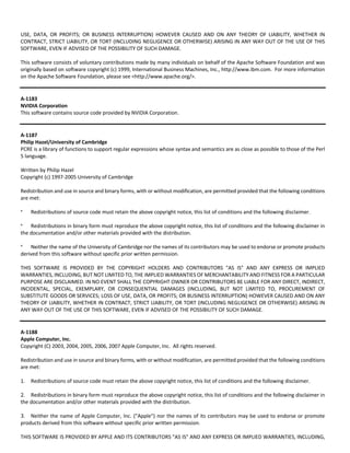 USE, DATA, OR PROFITS; OR BUSINESS INTERRUPTION) HOWEVER CAUSED AND ON ANY THEORY OF LIABILITY, WHETHER IN 
CONTRACT, STRICT LIABILITY, OR TORT (INCLUDING NEGLIGENCE OR OTHERWISE) ARISING IN ANY WAY OUT OF THE USE OF THIS 
SOFTWARE, EVEN IF ADVISED OF THE POSSIBILITY OF SUCH DAMAGE. 
This software consists of voluntary contributions made by many individuals on behalf of the Apache Software Foundation and was 
originally based on software copyright (c) 1999, International Business Machines, Inc., http://www.ibm.com. For more information 
on the Apache Software Foundation, please see <http://www.apache.org/>. 
A‐1183 
NVIDIA Corporation 
This software contains source code provided by NVIDIA Corporation. 
A‐1187 
Philip Hazel/University of Cambridge 
PCRE is a library of functions to support regular expressions whose syntax and semantics are as close as possible to those of the Perl 
5 language. 
Written by Philip Hazel 
Copyright (c) 1997‐2005 University of Cambridge 
Redistribution and use in source and binary forms, with or without modification, are permitted provided that the following conditions 
are met: 
* Redistributions of source code must retain the above copyright notice, this list of conditions and the following disclaimer. 
* Redistributions in binary form must reproduce the above copyright notice, this list of conditions and the following disclaimer in 
the documentation and/or other materials provided with the distribution. 
* Neither the name of the University of Cambridge nor the names of its contributors may be used to endorse or promote products 
derived from this software without specific prior written permission. 
THIS SOFTWARE IS PROVIDED BY THE COPYRIGHT HOLDERS AND CONTRIBUTORS "AS IS" AND ANY EXPRESS OR IMPLIED 
WARRANTIES, INCLUDING, BUT NOT LIMITED TO, THE IMPLIED WARRANTIES OF MERCHANTABILITY AND FITNESS FOR A PARTICULAR 
PURPOSE ARE DISCLAIMED. IN NO EVENT SHALL THE COPYRIGHT OWNER OR CONTRIBUTORS BE LIABLE FOR ANY DIRECT, INDIRECT, 
INCIDENTAL, SPECIAL, EXEMPLARY, OR CONSEQUENTIAL DAMAGES (INCLUDING, BUT NOT LIMITED TO, PROCUREMENT OF 
SUBSTITUTE GOODS OR SERVICES; LOSS OF USE, DATA, OR PROFITS; OR BUSINESS INTERRUPTION) HOWEVER CAUSED AND ON ANY 
THEORY OF LIABILITY, WHETHER IN CONTRACT, STRICT LIABILITY, OR TORT (INCLUDING NEGLIGENCE OR OTHERWISE) ARISING IN 
ANY WAY OUT OF THE USE OF THIS SOFTWARE, EVEN IF ADVISED OF THE POSSIBILITY OF SUCH DAMAGE. 
A‐1188 
Apple Computer, Inc. 
Copyright (C) 2003, 2004, 2005, 2006, 2007 Apple Computer, Inc. All rights reserved. 
Redistribution and use in source and binary forms, with or without modification, are permitted provided that the following conditions 
are met: 
1. Redistributions of source code must retain the above copyright notice, this list of conditions and the following disclaimer. 
2. Redistributions in binary form must reproduce the above copyright notice, this list of conditions and the following disclaimer in 
the documentation and/or other materials provided with the distribution. 
3. Neither the name of Apple Computer, Inc. ("Apple") nor the names of its contributors may be used to endorse or promote 
products derived from this software without specific prior written permission. 
THIS SOFTWARE IS PROVIDED BY APPLE AND ITS CONTRIBUTORS "AS IS" AND ANY EXPRESS OR IMPLIED WARRANTIES, INCLUDING, 
 