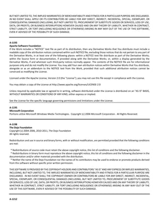 BUT NOT LIMITED TO, THE IMPLIED WARRANTIES OF MERCHANTABILITY AND FITNESS FOR A PARTICULAR PURPOSE ARE DISCLAIMED. 
IN NO EVENT SHALL APPLE OR ITS CONTRIBUTORS BE LIABLE FOR ANY DIRECT, INDIRECT, INCIDENTAL, SPECIAL, EXEMPLARY, OR 
CONSEQUENTIAL DAMAGES (INCLUDING, BUT NOT LIMITED TO, PROCUREMENT OF SUBSTITUTE GOODS OR SERVICES; LOSS OF USE, 
DATA, OR PROFITS; OR BUSINESS INTERRUPTION) HOWEVER CAUSED AND ON ANY THEORY OF LIABILITY, WHETHER IN CONTRACT, 
STRICT LIABILITY, OR TORT (INCLUDING NEGLIGENCE OR OTHERWISE) ARISING IN ANY WAY OUT OF THE USE OF THIS SOFTWARE, 
EVEN IF ADVISED OF THE POSSIBILITY OF SUCH DAMAGE. 
A‐1193 
Apache Software Foundation 
If the Work includes a "NOTICE" text file as part of its distribution, then any Derivative Works that You distribute must include a 
readable copy of the attribution notices contained within such NOTICE file, excluding those notices that do not pertain to any part of 
the Derivative Works, in at least one of the following places: within a NOTICE text file distribute as part of the Derivative Works; 
within the Source form or documentation, if provided along with the Derivative Works; or, within a display generated by the 
Derivative Works, if and wherever such third‐party notices normally appear. The contents of the NOTICE file are for informational 
purposes only and do not modify the License. You may add Your own attribution notices within Derivative Works that You distribute, 
alongside or as an addendum to the NOTICE text from the Work, provided that such additional attribution notices cannot be 
construed as modifying the License. 
Licensed under the Apache License, Version 2.0 (the "License"); you may not use this file except in compliance with the License. 
You may obtain a copy of the License at http://www.apache.org/licenses/LICENSE‐2.0 
Unless required by applicable law or agreed to in writing, software distributed under the License is distributed on an "AS IS" BASIS, 
WITHOUT WARRANTIES OR CONDITIONS OF ANY KIND, either express or implied. 
See the License for the specific language governing permissions and limitations under the License. 
A‐1195 
Microsoft Corporation 
Portions utilize Microsoft Windows Media Technologies. Copyright (c) 2006 Microsoft Corporation. All Rights Reserved. 
A‐1198 
The Dojo Foundation 
Copyright (c) 2004‐2006, 2010‐2011, The Dojo Foundation 
All rights reserved. 
Redistribution and use in source and binary forms, with or without modification, are permitted provided that the following conditions 
are met: 
* Redistributions of source code must retain the above copyright notice, this list of conditions and the following disclaimer. 
* Redistributions in binary form must reproduce the above copyright notice, this list of conditions and the following disclaimer in the 
documentation and/or other materials provided with the distribution. 
* Neither the name of the Dojo Foundation nor the names of its contributors may be used to endorse or promote products derived 
from this software without specific prior written permission. 
THIS SOFTWARE IS PROVIDED BY THE COPYRIGHT HOLDERS AND CONTRIBUTORS "AS IS" AND ANY EXPRESS OR IMPLIED WARRANTIES, 
INCLUDING, BUT NOT LIMITED TO, THE IMPLIED WARRANTIES OF MERCHANTABILITY AND FITNESS FOR A PARTICULAR PURPOSE ARE 
DISCLAIMED. IN NO EVENT SHALL THE COPYRIGHT OWNER OR CONTRIBUTORS BE LIABLE FOR ANY DIRECT, INDIRECT, INCIDENTAL, 
SPECIAL, EXEMPLARY, OR CONSEQUENTIAL DAMAGES (INCLUDING, BUT NOT LIMITED TO, PROCUREMENT OF SUBSTITUTE GOODS 
OR SERVICES; LOSS OF USE, DATA, OR PROFITS; OR BUSINESS INTERRUPTION) HOWEVER CAUSED AND ON ANY THEORY OF LIABILITY, 
WHETHER IN CONTRACT, STRICT LIABILITY, OR TORT (INCLUDING NEGLIGENCE OR OTHERWISE) ARISING IN ANY WAY OUT OF THE 
USE OF THIS SOFTWARE, EVEN IF ADVISED OF THE POSSIBILITY OF SUCH DAMAGE. 
A‐1212 
 