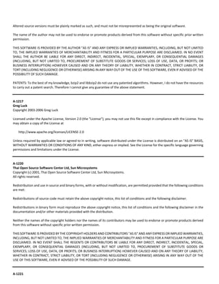 Altered source versions must be plainly marked as such, and must not be misrepresented as being the original software. 
The name of the author may not be used to endorse or promote products derived from this software without specific prior written 
permission. 
THIS SOFTWARE IS PROVIDED BY THE AUTHOR "AS IS" AND ANY EXPRESS OR IMPLIED WARRANTIES, INCLUDING, BUT NOT LIMITED 
TO, THE IMPLIED WARRANTIES OF MERCHANTABILITY AND FITNESS FOR A PARTICULAR PURPOSE ARE DISCLAIMED. IN NO EVENT 
SHALL THE AUTHOR BE LIABLE FOR ANY DIRECT, INDIRECT, INCIDENTAL, SPECIAL, EXEMPLARY, OR CONSEQUENTIAL DAMAGES 
(INCLUDING, BUT NOT LIMITED TO, PROCUREMENT OF SUBSTITUTE GOODS OR SERVICES; LOSS OF USE, DATA, OR PROFITS; OR 
BUSINESS INTERRUPTION) HOWEVER CAUSED AND ON ANY THEORY OF LIABILITY, WHETHER IN CONTRACT, STRICT LIABILITY, OR 
TORT (INCLUDING NEGLIGENCE OR OTHERWISE) ARISING IN ANY WAY OUT OF THE USE OF THIS SOFTWARE, EVEN IF ADVISED OF THE 
POSSIBILITY OF SUCH DAMAGE. 
PATENTS: To the best of my knowledge, bzip2 and libbzip2 do not use any patented algorithms. However, I do not have the resources 
to carry out a patent search. Therefore I cannot give any guarantee of the above statement. 
A‐1217 
Greg Luck 
Copyright 2003‐2006 Greg Luck 
Licensed under the Apache License, Version 2.0 (the "License"); you may not use this file except in compliance with the License. You 
may obtain a copy of the License at 
http://www.apache.org/licenses/LICENSE‐2.0 
Unless required by applicable law or agreed to in writing, software distributed under the License is distributed on an "AS IS" BASIS, 
WITHOUT WARRANTIES OR CONDITIONS OF ANY KIND, either express or implied. See the License for the specific language governing 
permissions and limitations under the License. 
A‐1220 
Thai Open Source Software Center Ltd, Sun Microsystems 
Copyright (c) 2001, Thai Open Source Software Center Ltd, Sun Microsystems. 
All rights reserved. 
Redistribution and use in source and binary forms, with or without modification, are permitted provided that the following conditions 
are met: 
Redistributions of source code must retain the above copyright notice, this list of conditions and the following disclaimer. 
Redistributions in binary form must reproduce the above copyright notice, this list of conditions and the following disclaimer in the 
documentation and/or other materials provided with the distribution. 
Neither the names of the copyright holders nor the names of its contributors may be used to endorse or promote products derived 
from this software without specific prior written permission. 
THIS SOFTWARE IS PROVIDED BY THE COPYRIGHT HOLDERS AND CONTRIBUTORS "AS IS" AND ANY EXPRESS OR IMPLIED WARRANTIES, 
INCLUDING, BUT NOT LIMITED TO, THE IMPLIED WARRANTIES OF MERCHANTABILITY AND FITNESS FOR A PARTICULAR PURPOSE ARE 
DISCLAIMED. IN NO EVENT SHALL THE REGENTS OR CONTRIBUTORS BE LIABLE FOR ANY DIRECT, INDIRECT, INCIDENTAL, SPECIAL, 
EXEMPLARY, OR CONSEQUENTIAL DAMAGES (INCLUDING, BUT NOT LIMITED TO, PROCUREMENT OF SUBSTITUTE GOODS OR 
SERVICES; LOSS OF USE, DATA, OR PROFITS; OR BUSINESS INTERRUPTION) HOWEVER CAUSED AND ON ANY THEORY OF LIABILITY, 
WHETHER IN CONTRACT, STRICT LIABILITY, OR TORT (INCLUDING NEGLIGENCE OR OTHERWISE) ARISING IN ANY WAY OUT OF THE 
USE OF THIS SOFTWARE, EVEN IF ADVISED OF THE POSSIBILITY OF SUCH DAMAGE. 
A‐1221 
 