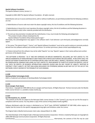 Apache Software Foundation 
The Apache Software License, Version 1.1 
Copyright (c) 2001‐2003 The Apache Software Foundation. All rights reserved. 
Redistribution and use in source and binary forms, with or without modification, are permitted provided that the following conditions 
are met: 
1. Redistributions of source code must retain the above copyright notice, this list of conditions and the following disclaimer. 
2. Redistributions in binary form must reproduce the above copyright notice, this list of conditions and the following disclaimer in 
the documentation and/or other materials provided with the distribution. 
3. The end‐user documentation included with the redistribution, if any, must include the following acknowlegement: 
"This product includes software developed by the 
Apache Software Foundation (http://www.apache.org/)." 
Alternately, this acknowlegement may appear in the software itself, if and wherever such third‐party acknowlegements normally 
appear. 
4. The names "The Jakarta Project", "Cactus", and "Apache Software Foundation" must not be used to endorse or promote products 
derived from this software without prior written permission. For written permission, please contact apache@apache.org. 
5. Products derived from this software may not be called "Apache" nor may "Apache" appear in their names without prior written 
permission of the Apache Group. 
THIS SOFTWARE IS PROVIDED ``AS IS'' AND ANY EXPRESSED OR IMPLIED WARRANTIES, INCLUDING, BUT NOT LIMITED TO, THE 
IMPLIED WARRANTIES OF MERCHANTABILITY AND FITNESS FOR A PARTICULAR PURPOSE ARE DISCLAIMED. IN NO EVENT SHALL THE 
APACHE SOFTWARE FOUNDATION OR ITS CONTRIBUTORS BE LIABLE FOR ANY DIRECT, INDIRECT, INCIDENTAL, SPECIAL, EXEMPLARY, 
OR CONSEQUENTIAL DAMAGES (INCLUDING, BUT NOT LIMITED TO, PROCUREMENT OF SUBSTITUTE GOODS OR SERVICES; LOSS OF 
USE, DATA, OR PROFITS; OR BUSINESS INTERRUPTION) HOWEVER CAUSED AND ON ANY THEORY OF LIABILITY, WHETHER IN 
CONTRACT, STRICT LIABILITY, OR TORT (INCLUDING NEGLIGENCE OR OTHERWISE) ARISING IN ANY WAY OUT OF THE USE OF THIS 
SOFTWARE, EVEN IF ADVISED OF THE POSSIBILITY OF SUCH DAMAGE. 
A‐1228 
Steinberg Media Technologies Gmbh 
ASIO is a trademark and software of Steinberg Media Technologies GmbH 
A‐1235 
Bruno Lowagie, Paulo Soares 
iText Library ‐ Copyright (C) 1999‐2005 by Bruno Lowagie and Paulo Soares. All Rights Reserved. Portions licensed under the Mozilla 
Public License Version 1.1, available at www.mozilla.org. 
A‐1237 
Sun Microsystems, Inc., SunSoft 
"The contents of this file are subject to the Netscape Public License Version 1.1 (the "License"); you may not use this file except in 
compliance with the License. You may obtain a copy of the License at http://www.mozilla.org/NPL/ 
Software distributed under the License is distributed on an "AS IS" basis, WITHOUT WARRANTY OF ANY KIND, either express or 
implied. See the License for the specific language governing rights and limitations under the License. 
The Original Code is Mozilla Communicator client code, released March 31, 1998. 
The Initial Developer of the Original Code is Netscape Communications Corporation. Portions created by Netscape are Copyright (C) 
1998‐1999 Netscape Communications Corporation. All Rights Reserved. 
Contributor(s): . Alternatively, the contents of this file may be used 
 