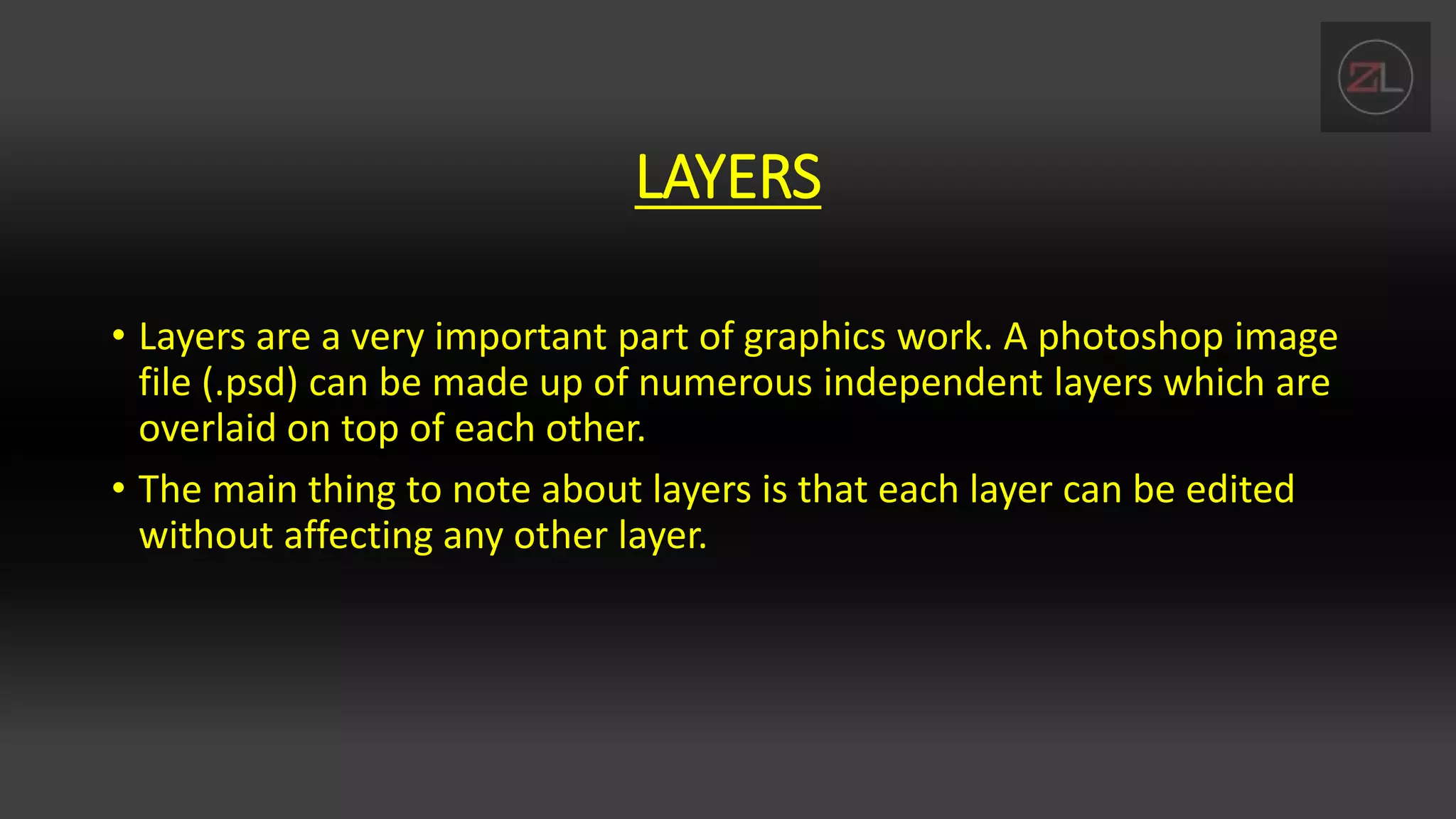 LAYERS
• Layers are a very important part of graphics work. A photoshop image
file (.psd) can be made up of numerous independent layers which are
overlaid on top of each other.
• The main thing to note about layers is that each layer can be edited
without affecting any other layer.
