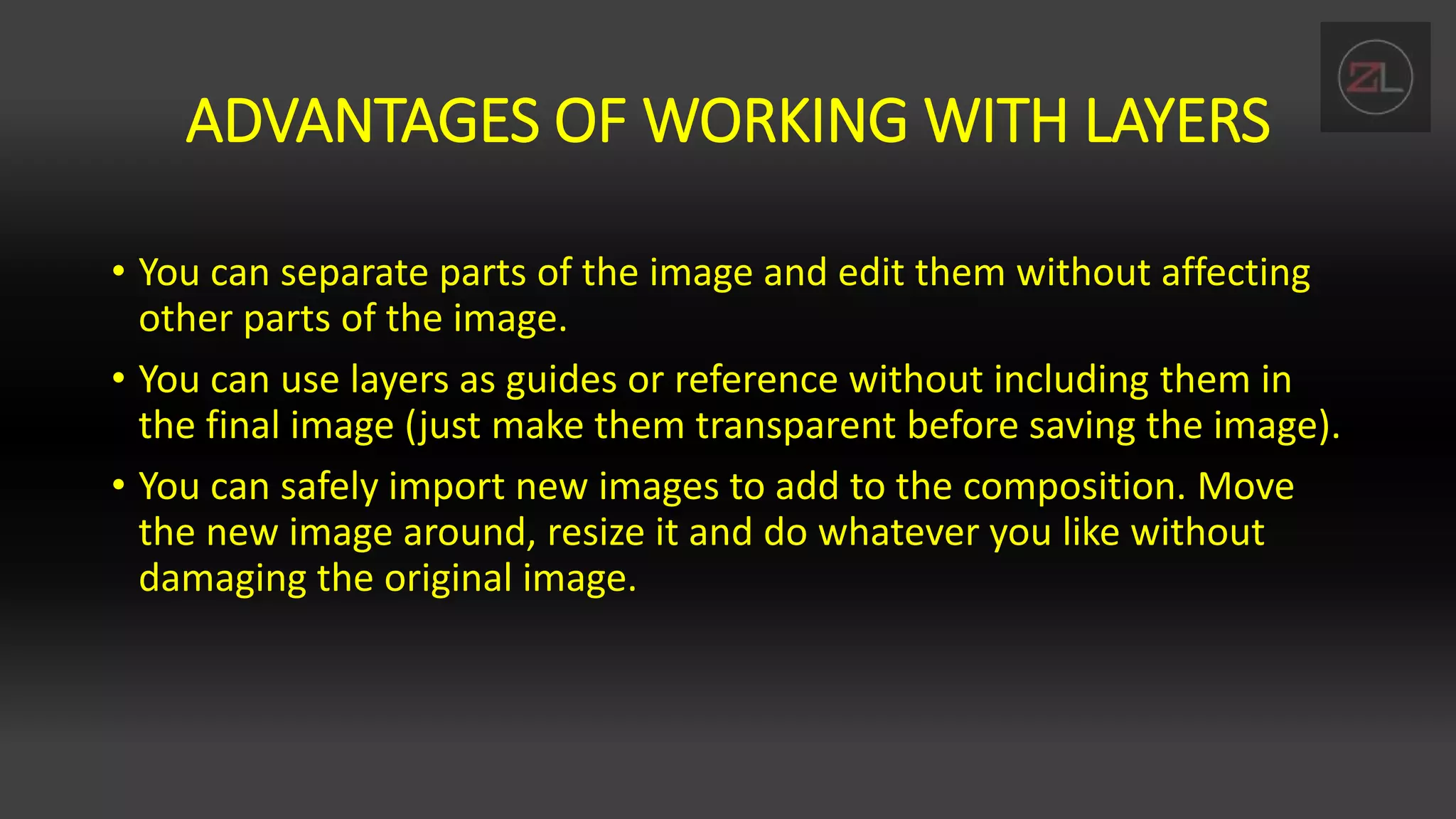 ADVANTAGES OF WORKING WITH LAYERS
• You can separate parts of the image and edit them without affecting
other parts of the image.
• You can use layers as guides or reference without including them in
the final image (just make them transparent before saving the image).
• You can safely import new images to add to the composition. Move
the new image around, resize it and do whatever you like without
damaging the original image.