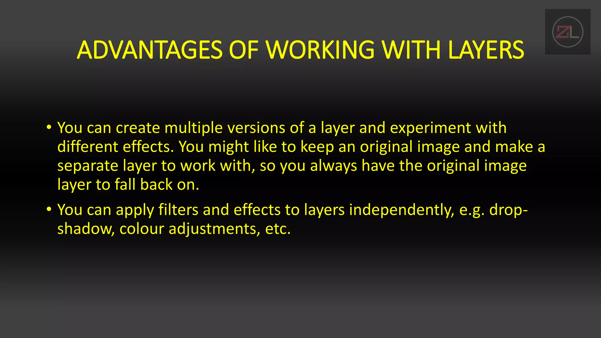 ADVANTAGES OF WORKING WITH LAYERS
• You can create multiple versions of a layer and experiment with
different effects. You might like to keep an original image and make a
separate layer to work with, so you always have the original image
layer to fall back on.
• You can apply filters and effects to layers independently, e.g. drop-
shadow, colour adjustments, etc.