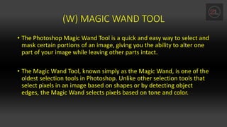 (W) MAGIC WAND TOOL
• The Photoshop Magic Wand Tool is a quick and easy way to select and
mask certain portions of an image, giving you the ability to alter one
part of your image while leaving other parts intact.
• The Magic Wand Tool, known simply as the Magic Wand, is one of the
oldest selection tools in Photoshop. Unlike other selection tools that
select pixels in an image based on shapes or by detecting object
edges, the Magic Wand selects pixels based on tone and color.
 