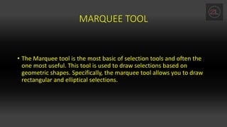 MARQUEE TOOL
• The Marquee tool is the most basic of selection tools and often the
one most useful. This tool is used to draw selections based on
geometric shapes. Specifically, the marquee tool allows you to draw
rectangular and elliptical selections.
 