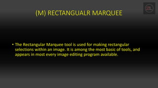 (M) RECTANGUALR MARQUEE
• The Rectangular Marquee tool is used for making rectangular
selections within an image. It is among the most basic of tools, and
appears in most every image editing program available.
 