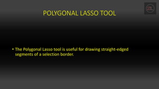 POLYGONAL LASSO TOOL
• The Polygonal Lasso tool is useful for drawing straight-edged
segments of a selection border.
 