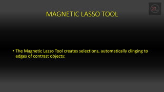 MAGNETIC LASSO TOOL
• The Magnetic Lasso Tool creates selections, automatically clinging to
edges of contrast objects:
 