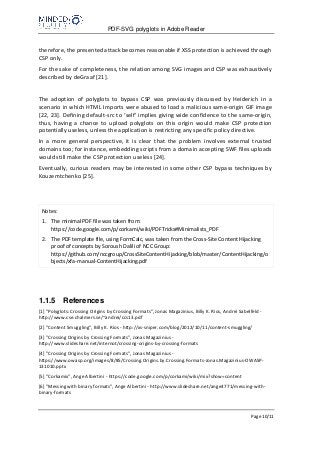 PDF-SVG polyglots in Adobe Reader
Page 10/11
therefore, the presented attack becomes reasonable if XSS protection is achieved through
CSP only.
For the sake of completeness, the relation among SVG images and CSP was exhaustively
described by deGraaf [21].
The adoption of polyglots to bypass CSP was previously discussed by Heiderich in a
scenario in which HTML Imports were abused to load a malicious same-origin GIF image
[22, 23]. Defining default-src to ‘self’ implies giving wide confidence to the same-origin,
thus, having a chance to upload polyglots on this origin would make CSP protection
potentially useless, unless the application is restricting any specific policy directive.
In a more general perspective, it is clear that the problem involves external trusted
domains too; for instance, embedding scripts from a domain accepting SWF files uploads
would still make the CSP protection useless [24].
Eventually, curious readers may be interested in some other CSP bypass techniques by
Kouzemtchenko [25].
Notes:
1. The minimal PDF file was taken from:
https://code.google.com/p/corkami/wiki/PDFTricks#Minimalists_PDF
2. The PDF template file, using FormCalc, was taken from the Cross-Site Content Hijacking
proof of concepts by Soroush Dalili of NCC Group:
https://github.com/nccgroup/CrossSiteContentHijacking/blob/master/ContentHijacking/o
bjects/xfa-manual-ContentHijacking.pdf
1.1.5 References
[1] "Polyglots: Crossing Origins by Crossing Formats", Jonas Magazinius, Billy K. Rios, Andrei Sabelfeld -
http://www.cse.chalmers.se/~andrei/ccs13.pdf
[2] "Content Smuggling", Billy K. Rios - http://xs-sniper.com/blog/2012/10/11/content-smuggling/
[3] "Crossing Origins by Crossing Formats", Jonas Magazinius -
http://www.slideshare.net/internot/crossing-origins-by-crossing-formats
[4] "Crossing Origins by Crossing Formats", Jonas Magazinius -
https://www.owasp.org/images/8/85/Crossing.Origins.by.Crossing.Formats-Jonas.Magazinius-OWASP-
131010.pptx
[5] "Corkamix", Ange Albertini - https://code.google.com/p/corkami/wiki/mix?show=content
[6] "Messing with binary formats", Ange Albertini - http://www.slideshare.net/ange4771/messing-with-
binary-formats
 