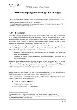 PDF-SVG polyglots in Adobe Reader
Page 2/11
1 PDF-based polyglots through SVG images
The vulnerability described in this report was responsibly reported to Adobe on April 21, 2015.
Adobe released a patch on July 14, 2015 (APSB15-15:
https://helpx.adobe.com/security/products/reader/apsb15-15.html), and has assigned CVE-
2015-5092 to the specific security issue.
1.1.1 Description
The “PDF Content Smuggling” concept was introduced by Magazinius, Rios and Sabelfeld
in an academic paper entitled “Polyglots: Crossing Origins by Crossing Formats” [1, 2]; the
technique is based on the idea to adopt PDF-based polyglots (i.e. files which are both PDF
documents and images) to perform same-origin request forgery aiming towards
exfiltrating private data in the context of a target domain [3, 4].
Adobe patched this issue by comparing the first bytes of the PDF document against a set
of known file signatures: if a match is found, the parser will abort loading of the document.
Obviously, such approach has some intrinsic weaknesses:
1. Blacklisting known file signatures could be bypassed if we are able to spot file formats,
which are not blacklisted.
2. Identifying file formats, whose signature can appear beyond offset 0, would still lead to
PDF-based polyglots.
However, no widespread image format is allowed to start beyond offset 0 [5, 6] and
signatures for popular formats are blacklisted. This implies that PDF-based polyglots are
not possible anymore if the benign format is a common image, unless there exists a format
with some degree of freedom with respect to the “signature bytes”.
As a consequence of these considerations, we can introduce the PDF-SVG polyglots, since
SVG format is quite tolerant with respect to the “signature bytes”1.
Adobe took into consideration SVG images too, and made the following choices2 when
addressing the content smuggling issue:
 “<?xml” at offset 0 is blacklisted
 “<svg” at offset 0 is blacklisted
 “<!DOCTYPE” at offset 0 is not blacklisted
1
For the sake of clarity, it is not appropriate to talk about “signature bytes” for the SVG format.
2
Test results refer to Adobe Reader version 11.0.11; changes have been applied in version 11.0.12 in order
to address the vulnerability herein described.
 