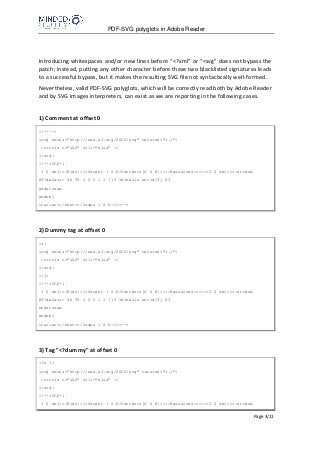 PDF-SVG polyglots in Adobe Reader
Page 3/11
Introducing whitespaces and/or new lines before “<?xml” or “<svg” does not bypass the
patch; instead, putting any other character before these two blacklisted signatures leads
to a successful bypass, but it makes the resulting SVG file not syntactically well-formed.
Nevertheless, valid PDF-SVG polyglots, which will be correctly read both by Adobe Reader
and by SVG images interpreters, can exist as we are reporting in the following cases.
1) Comment at offset 0
<!---->
<svg xmlns="http://www.w3.org/2000/svg" version="1.1">
<circle r="100" fill="blue" />
</svg>
<!--%PDF-1.
1 0 obj<</Kids[<</Parent 1 0 R/Contents[2 0 R]>>]/Resources<<>>>>2 0 obj<<>>stream
BT/default 40 Tf 1 0 0 1 1 715 Tm(hello world)Tj ET
endstream
endobj
trailer<</Root<</Pages 1 0 R>>>>-->
2) Dummy tag at offset 0
<i>
<svg xmlns="http://www.w3.org/2000/svg" version="1.1">
<circle r="100" fill="blue" />
</svg>
</i>
<!--%PDF-1.
1 0 obj<</Kids[<</Parent 1 0 R/Contents[2 0 R]>>]/Resources<<>>>>2 0 obj<<>>stream
BT/default 40 Tf 1 0 0 1 1 715 Tm(hello world)Tj ET
endstream
endobj
trailer<</Root<</Pages 1 0 R>>>>-->
3) Tag "<?dummy" at offset 0
<?h ?>
<svg xmlns="http://www.w3.org/2000/svg" version="1.1">
<circle r="100" fill="blue" />
</svg>
<!--%PDF-1.
1 0 obj<</Kids[<</Parent 1 0 R/Contents[2 0 R]>>]/Resources<<>>>>2 0 obj<<>>stream
 