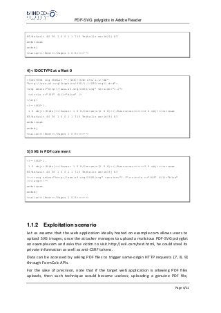 PDF-SVG polyglots in Adobe Reader
Page 4/11
BT/default 40 Tf 1 0 0 1 1 715 Tm(hello world)Tj ET
endstream
endobj
trailer<</Root<</Pages 1 0 R>>>>-->
4) <!DOCTYPE at offset 0
<!DOCTYPE svg PUBLIC "-//W3C//DTD SVG 1.1//EN"
"http://www.w3.org/Graphics/SVG/1.1/DTD/svg11.dtd">
<svg xmlns="http://www.w3.org/2000/svg" version="1.1">
<circle r="100" fill="blue" />
</svg>
<!--%PDF-1.
1 0 obj<</Kids[<</Parent 1 0 R/Contents[2 0 R]>>]/Resources<<>>>>2 0 obj<<>>stream
BT/default 40 Tf 1 0 0 1 1 715 Tm(hello world)Tj ET
endstream
endobj
trailer<</Root<</Pages 1 0 R>>>>-->
5) SVG in PDF comment
<!--%PDF-1.
1 0 obj<</Kids[<</Parent 1 0 R/Contents[2 0 R]>>]/Resources<<>>>>2 0 obj<<>>stream
BT/default 40 Tf 1 0 0 1 1 715 Tm(hello world)Tj ET
%--><svg xmlns="http://www.w3.org/2000/svg" version="1.1"><circle r="100" fill="blue"
/></svg><!--
endstream
endobj
trailer<</Root<</Pages 1 0 R>>>>-->
1.1.2 Exploitation scenario
Let us assume that the web application ideally hosted on example.com allows users to
upload SVG images; once the attacker manages to upload a malicious PDF-SVG polyglot
on example.com and asks the victim to visit http://evil.com/test.html, he could steal its
private information as well as anti-CSRF tokens.
Data can be accessed by asking PDF files to trigger same-origin HTTP requests [7, 8, 9]
through FormCalc APIs.
For the sake of precision, note that if the target web application is allowing PDF files
uploads, then such technique would become useless; uploading a genuine PDF file,
 