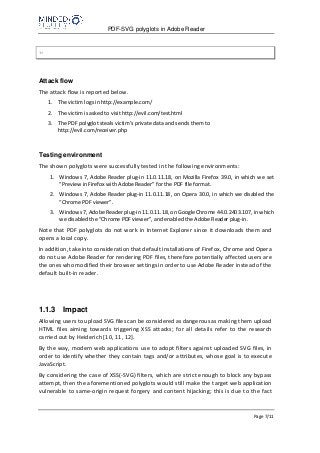 PDF-SVG polyglots in Adobe Reader
Page 7/11
?>
Attack flow
The attack flow is reported below.
1. The victim logs in http://example.com/
2. The victim is asked to visit http://evil.com/test.html
3. The PDF polyglot steals victim’s private data and sends them to
http://evil.com/receiver.php
Testing environment
The shown polyglots were successfully tested in the following environments:
1. Windows 7, Adobe Reader plug-in 11.0.11.18, on Mozilla Firefox 39.0, in which we set
“Preview in Firefox with Adobe Reader” for the PDF file format.
2. Windows 7, Adobe Reader plug-in 11.0.11.18, on Opera 30.0, in which we disabled the
“Chrome PDF viewer”.
3. Windows 7, Adobe Reader plug-in 11.0.11.18, on Google Chrome 44.0.2403.107, in which
we disabled the “Chrome PDF viewer”, and enabled the Adobe Reader plug-in.
Note that PDF polyglots do not work in Internet Explorer since it downloads them and
opens a local copy.
In addition, take into consideration that default installations of Firefox, Chrome and Opera
do not use Adobe Reader for rendering PDF files, therefore potentially affected users are
the ones who modified their browser settings in order to use Adobe Reader instead of the
default built-in reader.
1.1.3 Impact
Allowing users to upload SVG files can be considered as dangerous as making them upload
HTML files aiming towards triggering XSS attacks; for all details refer to the research
carried out by Heiderich [10, 11, 12].
By the way, modern web applications use to adopt filters against uploaded SVG files, in
order to identify whether they contain tags and/or attributes, whose goal is to execute
JavaScript.
By considering the case of XSS(-SVG) filters, which are strict enough to block any bypass
attempt, then the aforementioned polyglots would still make the target web application
vulnerable to same-origin request forgery and content hijacking; this is due to the fact
 