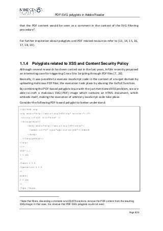 PDF-SVG polyglots in Adobe Reader
Page 8/11
that the PDF content would be seen as a comment in the context of the SVG filtering
procedure3.
For further inspiration about polyglots and PDF related resources refer to [13, 14, 15, 16,
17, 18, 19].
1.1.4 Polyglots related to XSS and Content Security Policy
Although several research has been carried out in the last years, Inführ recently proposed
an interesting case for triggering Cross-Site Scripting through PDF files [7, 20].
Basically, it was possible to execute JavaScript code in the context of a target domain by
uploading malicious PDF files; the execution took place by abusing the GoToE function.
By combining the PDF-based polyglots issue with the just mentioned XSS problem, we are
able to craft a malicious SVG(-PDF) image which contains an HTML document, which
embeds itself, making the execution of arbitrary JavaScript code take place.
Consider the following PDF-based polyglot to better understand:
<!DOCTYPE svg>
<svg xmlns="http://www.w3.org/2000/svg" version="1.1">
<circle r="100" fill="blue" />
<foreignObject>
<body xmlns="http://www.w3.org/1999/xhtml">
<embed src="#" type="application/pdf"></embed>
</body>
</foreignObject>
</svg>
<!--
%PDF-1.1
1 0 obj
<<
/Pages 2 0 R
/OpenAction 4 0 R
>>
endobj
2 0 obj
<<
/Type /Pages
3
Note that filters, discarding comments and CDATA sections, remove the PDF content from the resulting
SVG image; in that case, it is obvious that PDF-SVG polyglots could not exist.
 