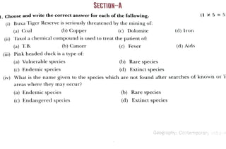1. Choose and write the correct answer for each of the following.
(i) Buxa Tiger Reserve is seriously threatened by the mining of:
(a) Coal (c) Dolomite
(ii) Taxol a chemicalcompound isused to treat the patient of:
(a) T.B.
(b)Copper
(iii) Pink headed duck isa type of:
(c) Endemic species
(b) Cancer
(a) Vulnerable species
(a) Endemic species
areas where they may occur?
SECTION-A
(c) Endangered species
(c) Fever
(b) Rarespecies
(d) Extinct species
(iv) What is the name given to the species which are not found after searches of known or l
(d)Iron
(b) Rare species
(d) Extinct species
(d)Aids
(1 × 5 =5
Geography:Contemporary Inda
 