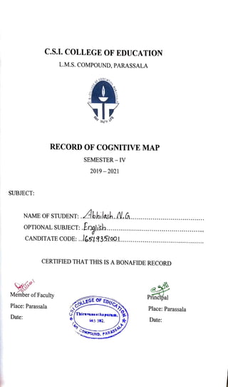 C.S.I. COLLEGE OF EDUCATION
L.M.S. COMPOUND, PARASSALA
D
AY
RECORD OF COGNITIVE MAP
SEMESTER - IV
2019-20021
SUBJECT:
NAME OF STUDENT: bhilash.N..
OPTIONAL SUBJECT: .Anglish..
CANDITATE CODE: ..651935/00....
CERTIFIED THAT THIS IS A BONAFIDE RECORD
Principal
Member of Faculty
OLLEGEOF EDUQ
ICATIOA Place: Parassala
Place: Parassala
SThirmvamanthapurem. Date:
Date: 95 S92.
LAS
rs cOMPG RASSALA
P A R A
PCUND.
 