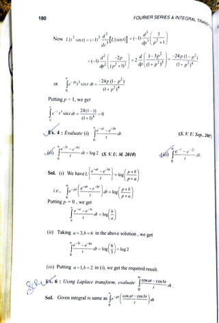 FOURIER SERIES &INTEGRAL T
TRANSFO
180
Now LI sin) =
(-1{Llsin/]=(-l+1
,d1-3p-24p(-p?
=(-) 2
dpp+1) dp(1+p) +p
Jesint dt =-24p(1-p)
(1+p
or
Putting p =1, we get
"rsintd= 24(1-1) 0
(1+1)
re@ -br
-dt S.VU. Sep, 20)
Ex.4:Evaluate(i)
2t
dt.
-dt =
log 2
(s. V. U. M. 2010)
0
0
eae-bl
Sol. (i) We have L
d =log 2+6
p+a)
i.e.,
0
Putting p = 0, we get
-d-d= loe
(ii) Taking a =
3,b=6 in the above solution, we get
d =log=log2
0
(iii) Putting a
=
1,b =2 in (i), we get the required result.
COS at- cos bt
dt.
K.
6:
UsingLaplacetransform, evaluateJ
d
Sol. Given integral is same as lePt COsal-cosbr
 