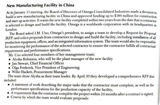 New Manufacturing Facility in China
At its January 15 meeting, the Board ofDirectors of Omega Consolidated Industries made a decision to
builda new manufacturing facility in China and approved funding up to $180 million for construction
and start-up activities. It wants the new facility completed within two years from the date that a contractor
is selected to design and build the facility. Omega is a worldwide corporation with its headquarters in
London.
The Board asked I.M. Uno, Omega's president, to assign a team to develop a Request for Proposal
(RFP) and solicit proposals from contractors to design and build the facility, including installation ofall
production equipment, oftices, and an integrated information system. The team would also be responsihla
for monitoring the performanceof the selected contractor to ensure the contractor fulfills all contractual
requirements and pertormance specifications.
Ms. Uno selected four members of her management team:
Alysha Robinson, who will be the plant manager ofthe new facility
Jim Stewart, Chief Financial Oficer
Olga Frederick, Vice President of Engineering
Willie Hackett, Procurement Manager
The team chose Alysha as their team leader. By April 30 they developed a comprehensive RFP that
included:
A
statementofwork describing the major tasks that the contractor must complete, as well as the
performance specifications for the production capacity of the facility,
A requirementthatthe contractor complete the project within 24 months after a contract is signed,
Criteria by which the team would evaluate proposals:
 