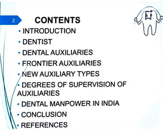 CONTENTS
• INTRODUCTION
• DENTIST
• DENTAL AUXILIARIES
• F ONTIER AUXILIARIES
• EW AUXILIARY TYPES
• DEGREES OF SUPERVISION OF
AUXILIARIES
• DENTAL MANPOWER IN INDIA
• CONCLUSION
• REFERENCES
 