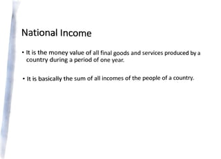 National Income
• It is the money value of all final goods and services produced by a
country during a period of one year.
• It is basically the sum of all incomes of the people of a c?untry.
 